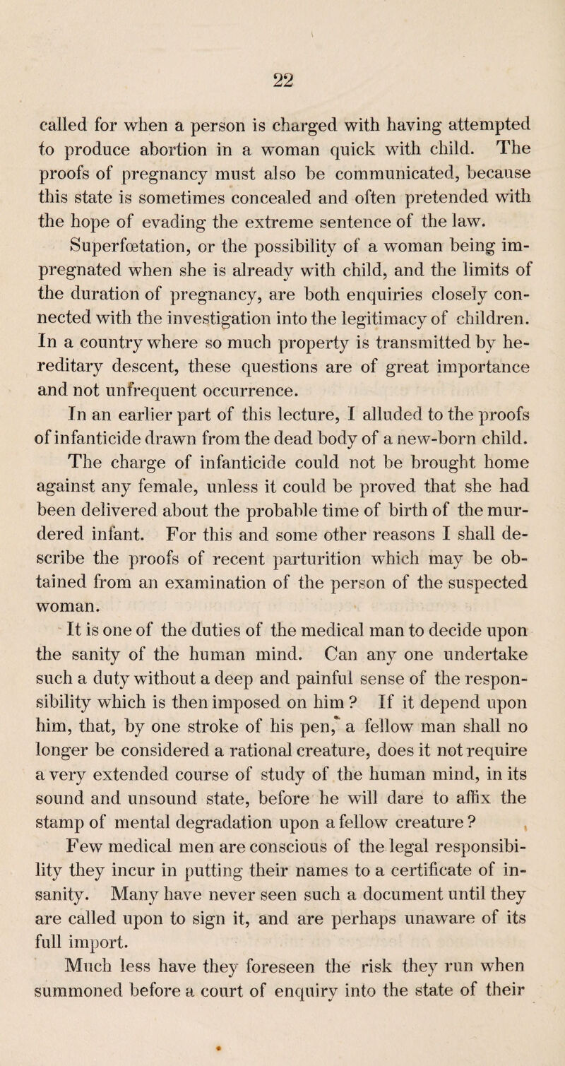 called for when a person is charged with having attempted to produce abortion in a woman quick with child. The proofs of pregnancy must also be communicated, because this state is sometimes concealed and often pretended with the hope of evading the extreme sentence of the law. Superfoetation, or the possibility of a woman being im¬ pregnated when she is already with childj and the limits of the duration of pregnancy, are both enquiries closely con¬ nected with the investigation into the legitimacy of children. In a country where so much property is transmitted by he¬ reditary descent, these questions are of great importance and not unfrequent occurrence. In an earlier part of this lecture, I alluded to the proofs of infanticide drawn from the dead body of a new-born child. The charge of infanticide could not be brought home against any female, unless it could be proved that she had been delivered about the probable time of birth of the mur¬ dered infant. For this and some other reasons I shall de¬ scribe the proofs of recent parturition which may be ob¬ tained from an examination of the person of the suspected woman. It is one of the duties of the medical man to decide upon the sanity of the human mind. Can any one undertake such a duty without a deep and painful sense of the respon¬ sibility which is then imposed on him ? If it depend upon him, that, by one stroke of his pen,*^ a fellow man shall no longer be considered a rational creature, does it not require a very extended course of study of the human mind, in its sound and unsound state, before be will dare to affix the stamp of mental degradation upon a fellow creature ? Few medical men are conscious of the legal responsibi¬ lity they incur in putting their names to a certificate of in¬ sanity. Many have never seen such a document until they are called upon to sign it, and are perhaps unaware of its full import. Much less have they foreseen the risk they run when summoned before a court of enquiry into the state of their