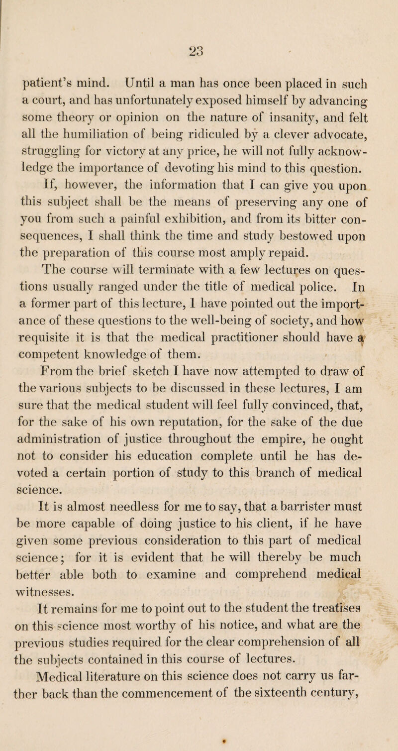 patient’s mind. Until a man has once been placed in such a court, and has unfortunately exposed himself by advancing some theory or opinion on the nature of insanity, and felt all tlie humiliation of being ridiculed by a clever advocate, struggling for victory at any price, he will not fully acknow¬ ledge the importance of devoting his mind to this question. If, however, the information that I can give you upon this subject shall be the means of preserving any one of you from such a painful exhibition, and from its bitter con¬ sequences, I shall think the time and study bestowed upon the preparation of this course most amply repaid. The course will terminate with a few lectures on ques¬ tions usually ranged under the title of medical police. In a former part of this lecture, I have pointed out the import¬ ance of these questions to the well-being of society, and how requisite it is that the medical practitioner should have a competent knowledge of them. From the brief sketch I have now attempted to draw of the various subjects to be discussed in these lectures, I am sure that the medical student will feel fully convinced, that, for the sake of his own reputation, for the sake of the due administration of justice throughout the empire, he ought not to consider his education complete until he has de¬ voted a certain portion of study to this branch of medical science. It is almost needless for me to say, that a barrister must be more capable of doing justice to his client, if he have given some previous consideration to this part of medical science; for it is evident that he will thereby be much better able both to examine and comprehend medical witnesses. It remains for me to point out to the student the treatises on this science most worthy of his notice, and what are the previous studies required for the clear comprehension of all the subjects contained in this course of lectures. Medical literature on this science does not carry us far¬ ther back than the commencement of the sixteenth century,