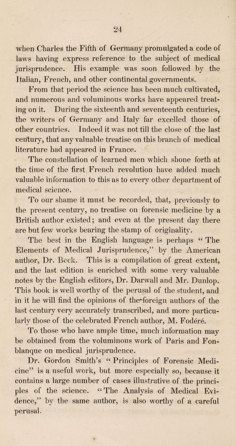 when Charles the Fifth of Germany promulgated a code of laws having express reference to the subject of medical jurisprudence. His example was soon followed by the Italian, French, and other continental governments. From that period the science has been much cultivated, and numerous and voluminous works have appeared treat¬ ing on it. During the sixteenth and seventeenth centuries, the writers of Germany and Italy far excelled those of other countries. Indeed it was not till the close of the last century, that any valuable treatise on this branch of medical literature had appeared in France. The constellation of learned men which shone forth at the time of the first French revolution have added much valuable information to this as to every other department of medical science. To our shame it must be recorded, that, previously to the present century, no treatise on forensic medicine by a British author existed; and even at the present day there are but few works bearing the stamp of originality. The best in the English language is perhaps The Elements of Medical Jurisprudence,” by the American author. Dr. Beck. This is a compilation of great extent, and the last edition is enriched with some very valuable notes by the English editors. Dr. Darwall and Mr. Dunlop. This book is well worthy of the perusal of the student, and in it he will find the opinions of the-foreign authors of the last century very accurately transcribed, and more particu¬ larly those of the celebrated French author, M. Fodere. To those who have ample time, much information may be obtained from the voluminous work of Paris and Fon- blanque on medical jurisprudence. Dr. Gordon Smith’s “ Principles of Forensic Medi¬ cine” is a useful work, but more especially so, because it contains a large number of cases illustrative of the princi¬ ples of the science. ‘‘The Analysis of Medical Evi¬ dence,” by the same author, is also worthy of a careful perusal.