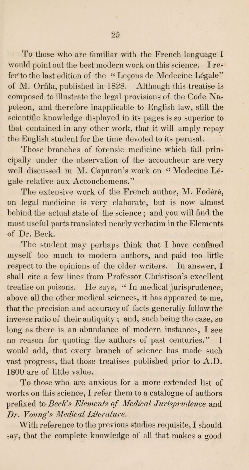 To those who are iamiliar with the French language 1 w ould point out the best modern work on this science. I re¬ fer to the last edition of the “ Le9ons de Medecine Legale” of M. Orfila, published in 1828. Although this treatise is composed to illustrate the legal provisions of the Code Na¬ poleon, and therefore inapplicable to English law, still the scientific knowdedge displayed in its pages is so superior to that contained in any other w^ork, that it will amply repay the English student for the time devoted to its perusal. Those branches of forensic medicine w^hich fall prin¬ cipally under the observation of the accoucheur are very well discussed in M. Capuron’s work on “ Medecine Le¬ gale relative aux Accouchemens.” The extensive work of the French author, M. Fod6re, on legal medicine is very elaborate, but is now almost behind the actual state of the science; and you will find the most useful parts translated nearly verbatim in the Elements of Dr. Beck. Idle student may perhaps think that I have confined myself too much to modern authors, and paid too little respect to the opinions of the older writers. In answer, I shall cite a few lines from Professor Christison’s excellent treatise on poisons. He says, In medical jurisprudence, above all the other medical sciences, it has appeared to me, that the precision and accuracy of facts generally follow the inverse ratio of their antiquity ; and, such being the case, so long as there is an abundance of modern instances, I see no reason for quoting the authors of past centuries.” I would add, that every branch of science has made such vast progress, that those treatises published prior to A.D. 1800 are of little value. To those who are anxious for a more extended list of works on this science, I refer them to a catalogue of authors prefixed to Beck's Elements of Medical Jurisprudence and Dr. Young's Medical Literature. With reference to the previous studies requisite, I should say, that the complete knowledge of all that makes a good