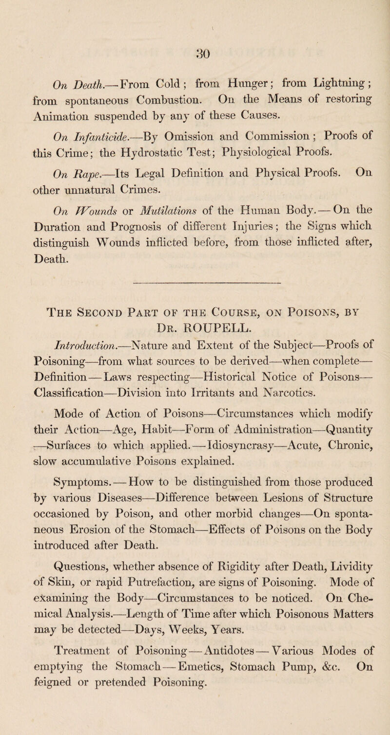 \ On Death.— From Cold; from Hunger; from Lightning; from spontaneous Combustion. On the Means of restoring Animation suspended by any of these Causes. On Infanticide.—By Omission and Commission; Proofs of this Crime; the Hydrostatic Test; Physiological Proofs. On Rape.—Its Legal Definition and Physical Proofs. On other unnatural Crimes. On dVounds or Mutilations of the Fluman Body. — On the Duration and Prognosis of different Injuries; the Signs which distinguish Wounds inflicted before, from those inflicted after, Death. The Second Part of the Course, on Poisons, by Dr. ROUPELL. Introduction.—Nature and Extent of the Subject—Proofs of Poisoning—from what sources to be derived—when complete— Definition—Laws respecting—Historical Notice of Poisons— Classification—Division into Irritants and Narcotics. Mode of Action of Poisons—Circumstances which modify their Action—Age, Habit—Form of Administration—Quantity -—Surfaces to which applied.—^ Idiosyncrasy—Acute, Chronic, slow accumulative Poisons explained. Symptoms. — How to be distinguished from those produced by various Diseases—Difference between Lesions of Structure occasioned by Poison, and other morbid changes—On sponta¬ neous Erosion of the Stomach—Effects of Poisons on the Body introduced after Death. Questions, whether absence of Rigidity after Death, Lividity of Skin, or rapid Putrefaction, are signs of Poisoning. Mode of examining the Body—Circumstances to be noticed. On Che¬ mical Analysis.—Length of Time after which Poisonous Matters may be detected—Days, Weeks, Years. Treatment of Poisoning—Antidotes—Various Modes of emptying the Stomach—Emetics, Stomach Pump, &c. On feigned or pretended Poisoning.