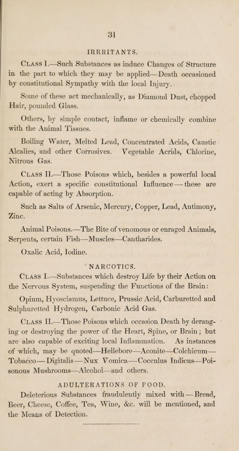 :u IRRRITANTS. Class I.—Such Substances as induce Changes of Structure in the part to which they may be applied—Death occasioned by constitutional Sympathy with the local Injury. Some of these act mechanically, as Diamond Dust, chopped Hair, pounded Glass. Others, by simple contact, inflame or chemically combine with the x\nimal Tissues. Boiling Water, Melted Lead, Concentrated Acids, Caustic Alcalies, and other Corrosives. Vegetable Acrids, Chlorine, Nitrous Gas. Class II.—Those Poisons which, besides a powerful local Action, exert a specific constitutional Influence — these are capable of acting by Absorption. Such as Salts of Arsenic, Mercury, Copper, liead, Antimony, Zinc. Animal Poisons.—The Bite of venomous or enraged Animals, Serpents, certain Fish—Muscles—Cantharides. Oxalic Acid, Iodine. NARCOTICS. Class I.—Substances which destroy Life by their Action on the Nervous System, suspending the Functions of the Brain: Opium, Hyosciamus, Lettuce, Prussic Acid, Carburetted and Sulphuretted Hydrogen, Carbonic Acid Gas. Class II.—Those Poisons which occasion Death by derang¬ ing or destroying the power of the Heart, Spine, or Brain; but are also capable of exciting local Inflammation. As instances of which, may be quoted—Hellebore—Aconite—Colchicum—■ Tobacco—Digitalis—Nux Vomica—Cocculus Indicus—Poi¬ sonous Mushrooms—Alcohol—and others. ADULTERATIONS OF FOOD. Deleterious Substances fraudulently mixed with—Bread, Beer, Cheese, Coffee, Tea, Wine, &c. will be mentioned, and the Means of Detection.