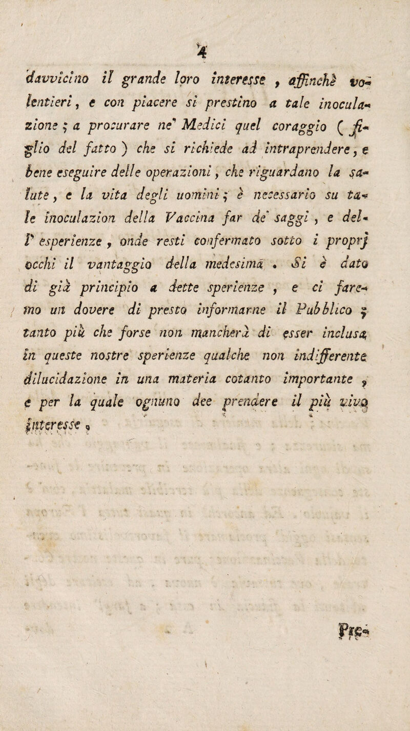 dAvvicino il grande loro interesse , affinchè va* lenti eri, e con piacere si prestino a tale inocula« zione ; a procurare ne Medici quel coraggio ( j?« gl io del fatto) che si richiede ad intraprendere, e bene eseguire delle operazioni, cAe riguardano la sa- /afe, <? /# vita degli uomini f è necessario su tu* le inoculazion della Vaccina far de' saggi , e del* P esperienze , onde resti confermato sotto i proprj occhi il vantaggio della medesima • Si è dato di già principio a dette sperienze , e ci fare+ mo un dovere di presto informarne il Pubblico 9 tanto piu che forse non mancherà di esser inclusa, in queste nostre sperienze qualche non indifferente dilucidazione in una materia cotanto importante 9 e per la quale ognuno dee prendere il piu piva