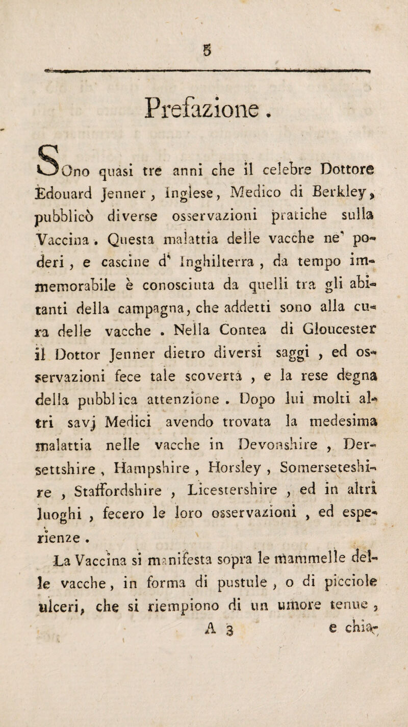 Prefazione. 5)Gno quasi tre anni che il celebre Dottore Èdouard Jenner , inglese, Medico di Berkìey ? pubblici) diverse osservazioni pratiche sulla Vaccina . Questa malattia delle vacche ne po¬ deri , e cascine d* Inghilterra , da tempo im¬ memorabile è conosciuta da quelli tra gli abi¬ tanti della campagna, che addetti sono alla cu< ra delle vacche . Nella Contea di Gloucester il Dottor Jenner dietro diversi saggi , ed os¬ servazioni fece tale scovertà , e la rese degna della pubblica attenzione. Dopo lui moki al¬ tri savj Medici avendo trovata la medesima malattia nelle vacche in Devonshire , Der- settshire , Hampshire , Horsìey , Somerseteshi- re , Staffordshire , Licestershire , ed in altri luoghi , fecero le loro osservazioni , ed espe- % rienze . La Vaccina si manifesta sopra le ttiammelle del¬ le vacche, in forma di pustule , o di picciok ulceri, che si riempiono di un umore tenue , A 3 e chu\-
