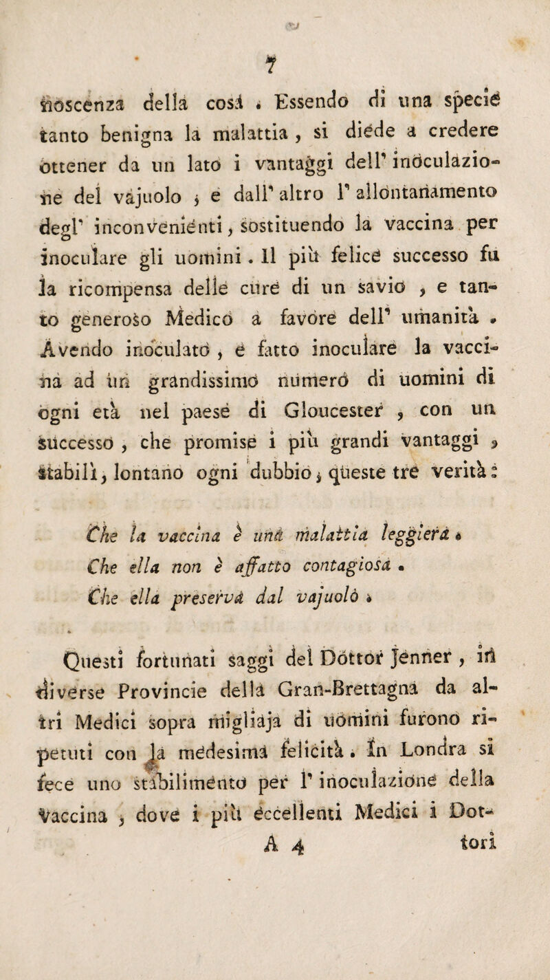 toscenza della cosi • Essendo di una specié tanto benigna la malattia , si diede a credere ottener da un lato i vantaggi dell’ iriòculazio- ne del vajuolo j e dall' altro 1 allòntariamento degl' inconveniènti, sostituendo la vaccina per inoculare gli uomini. Il pili felice successo fu la ricompensa delie cure di un savio , e tan¬ to generoso Medico a favore delP umanità . Avendo inoculato , e fatto inoculare la vacci¬ na ad tiri grandissimo numerò di uomini di ogni età nel paese di Gloucester , con un successo , che promise i piu grandi vantaggi 3 Stabili, lontano ogni dubbio * queste tre verità: Che la vaccina, è uni malattìa leggiera « Che ella non è affatto contagiosa • Che ella preserva dal vajuolò * 4» Questi fortunati saggi del Dottor Jenner , irà ili vèrse Provincie della Gran-Brettagna da al¬ tri Medici sopra rriigliàja di uòmini furono ri¬ petuti con là medesima felicità • In Londra si fece uno stabiliménto per P inoculazióne della Vaccina , dove i piu eccellenti Medici i Dot- A 4 tori