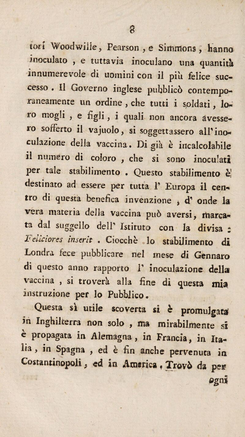 toc! Woodwilie, Pearson , e Simrnons, hanno inoculato , e tuttavia inoculano una quantità innumerevole di uomini con il pili felice suc¬ cesso . Il Governo inglese pubblicò contempo¬ raneamente un ordine , che tutti i spldati, lo¬ ro mogli , e figli, i quali non ancora avesse¬ ro sofferto il vajuolo, si soggettassero alP ino¬ culazione della vaccina. Di già è incalcolabile il numero di coloro , che si sono inoculati per tale stabilimento • Questo stabilimento è! destinato aa essere per tutta P Europa il cen¬ tro di questa benefica invenzione * d1 onde la vera materia della vaccina può aversi, marca¬ ta dal suggello delP Istituto con la divisa : Felici or es inserii . Ciocche lo stabilimento di Londra fece pubblicare nel mese di Gennaro di questo anno rapporto V inoculazione della vaccina , si troverà alla fine di questa mia distruzione per lo Pubblico. Questa sì utile scoverta si è promulgata In Inghilterra non solo , ma mirabilmente si e propagata in Alemagna , in Francia, in Ita¬ lia , in Spagna , ed è fin anche pervenuta in Costantinopoli, ed in America, Trovò da pe* ogni
