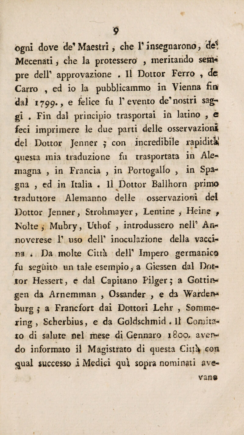 ogni dove de* Maestri, che V insegnarono, del Mecenati, che la protessero , meritando sem-* pre dell’ approvazione . Il Dottor Ferro , de Carro , ed io la pubblicammo in Vienna firt dal 1799*, e felice fu F evento de’nostri sag¬ gi . Fin dal principio trasportai in latino , e feci imprimere le due parti delle osservazioni del Dottor Jenner 9 con incredibile rapidità! questa mia traduzione fu trasportata in Ale-* magna , in Francia , in Portogallo , in Spa¬ gna , ed in Italia . Il Dottor Ballhorn primo traduttore Alemanno delle osservazioni del Dottor Jenner, Strohmayer, Lentine , Heine f Kolte , Mubry, Uthof , introdussero nelP An- noverese V uso delP inoculazione della vacci¬ na é Da molte Citta dell’ Impero germanico fu seguito un tale esempio, a Giessen dal Dot¬ tor Hessert, e dal Capitano Filger; a Gottin* gen da Arnemman , Ossander , e da Wardei** burg ì a Francfort dai Dottori Lehr , Somme- ring , Scherbius, e da Goldschmid.il Comita¬ to di salute nel mese di Gennaro 1800, aven¬ do informato il Magistrato di questa Chùk con «piai successo i Medici qui sopra nominati ave- vanu