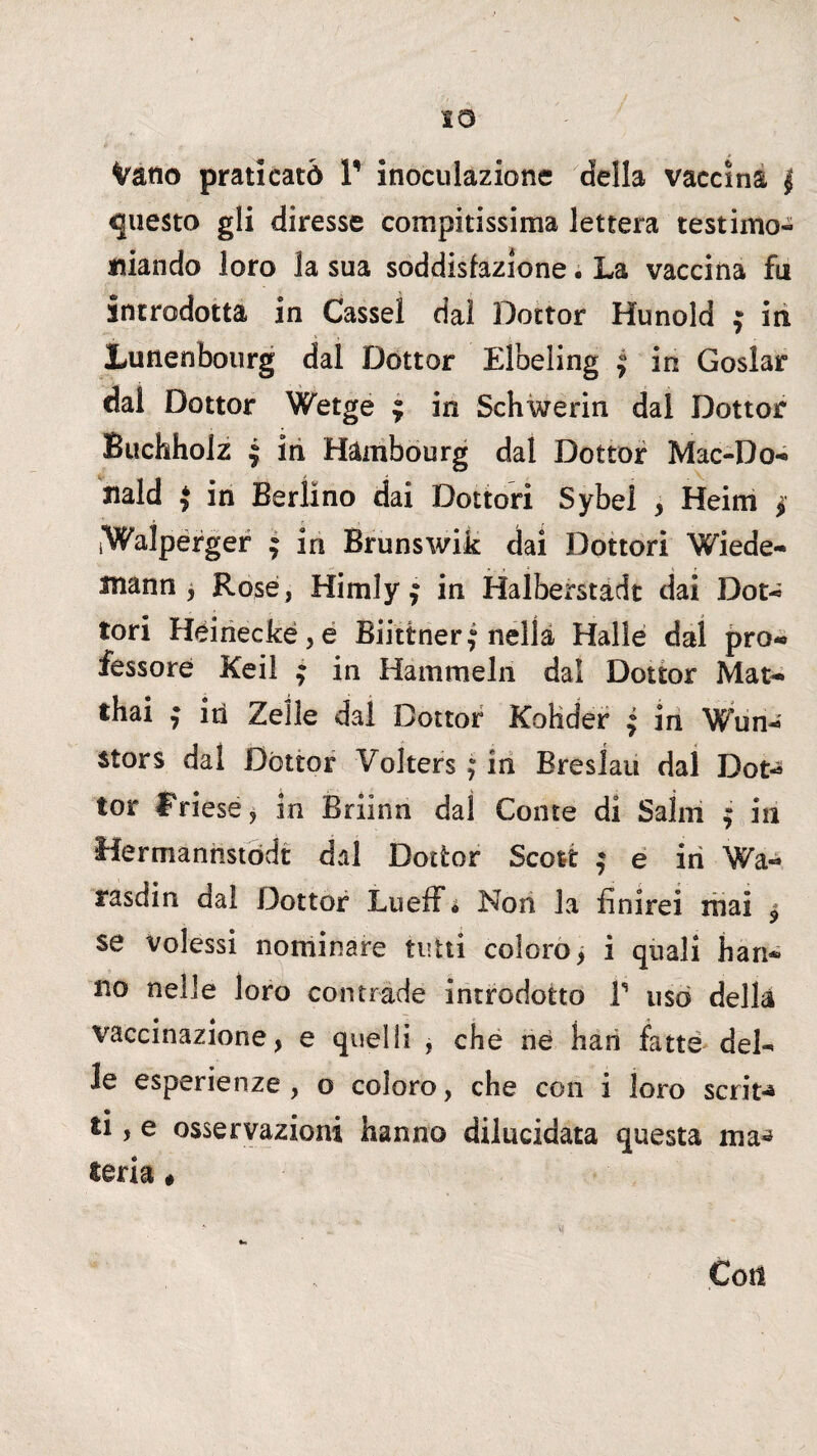IO Vano praticato V inoculazione della vaccina j questo gli diresse compitissima lettera testimo¬ niando loro la sua soddisfazione • La vaccina fu introdotta in Cassel dai Dottor Hunold $ in JLunenbourg dal Dottor Elbeling $ in Goslar dal Dottor Wetge ; in Schwerin dal Dottor Buchhoiz ì in Hambourg dal Dottor Mac-Do- nald J in Berlino dai Dottori Sybel , Heim $ iWaìpérger ; in Brunswik dai Dottori Wiede- mann j Rosé, Himly f in Halberstadt dai Dot¬ tori Héinecké,e Bii'ttnerj nella Halle dal pro¬ fessore Keil j in Hammelri dal Dottor Mat- thai , in Zelle dal Dottor Kohder | in Wun- stors dai Dottor Volters ; in Eresiati dal Dot-* tor friesé, in Briinn dal Conte di Salili ; in Hermannstodt dal Dottor Scott ^ e in Wa- rasdin dai Dottor Lueff • Non la finirei mai $ se Volessi nominare tutti coloro, i quali han¬ no nelle loro contrade introdotto V usò della vaccinazione, e quelli , che ne han fatte del¬ le esperienze, o coloro, che con i loro scrit** ti, e osservazioni hanno dilucidata questa ma** lena » Con