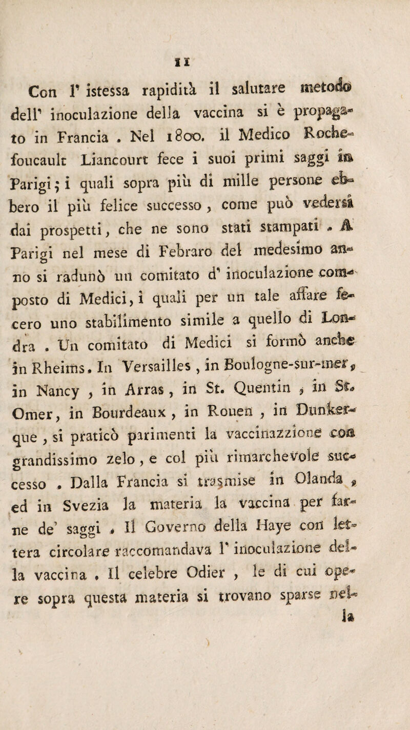 Con r istessa rapidità il salutare metodo deir inoculazione della vaccina si è propaga* to in Francia . Nel 1800. il Medico Roche- foucault Lianconrt fece i suoi primi saggi m Parigi ; i quali sopra piu di mille persone eb¬ bero il piu felice successo > come pub vedersi dai prospetti , che ne sono stati stampati * À Parisi nel mese di Febraro del medesimo an- O no si radunò un comitato d1 inoculazione com- posto di Medici, ì quali per un tale affare fe¬ cero uno stabilimento simile a quello di Lon* dra . Un comitato di Medici si formò anche in Rheims. In Versailles , in Boulogne-sur-mer, in Nancy , in .Arras, in Su Quentin , in Omer, in Bourdeaux , in Rouen , in Dtmker- r « que , si praticò parimenti la vaccinazzlone eoa grandissimo zelo, e col pili rimarchevole suc¬ cesso . Dalla Francia si trasmise in Olanda * ed in Svezia la materia la vaccina per far¬ ne de’ saggi * Il Governo della Haye con let¬ tera circolare raccomandava F inoculazione del¬ la vaccina ♦ Il celebre Odier , le di cui ope¬ re sopra questa materia si trovano sparse m'U la >