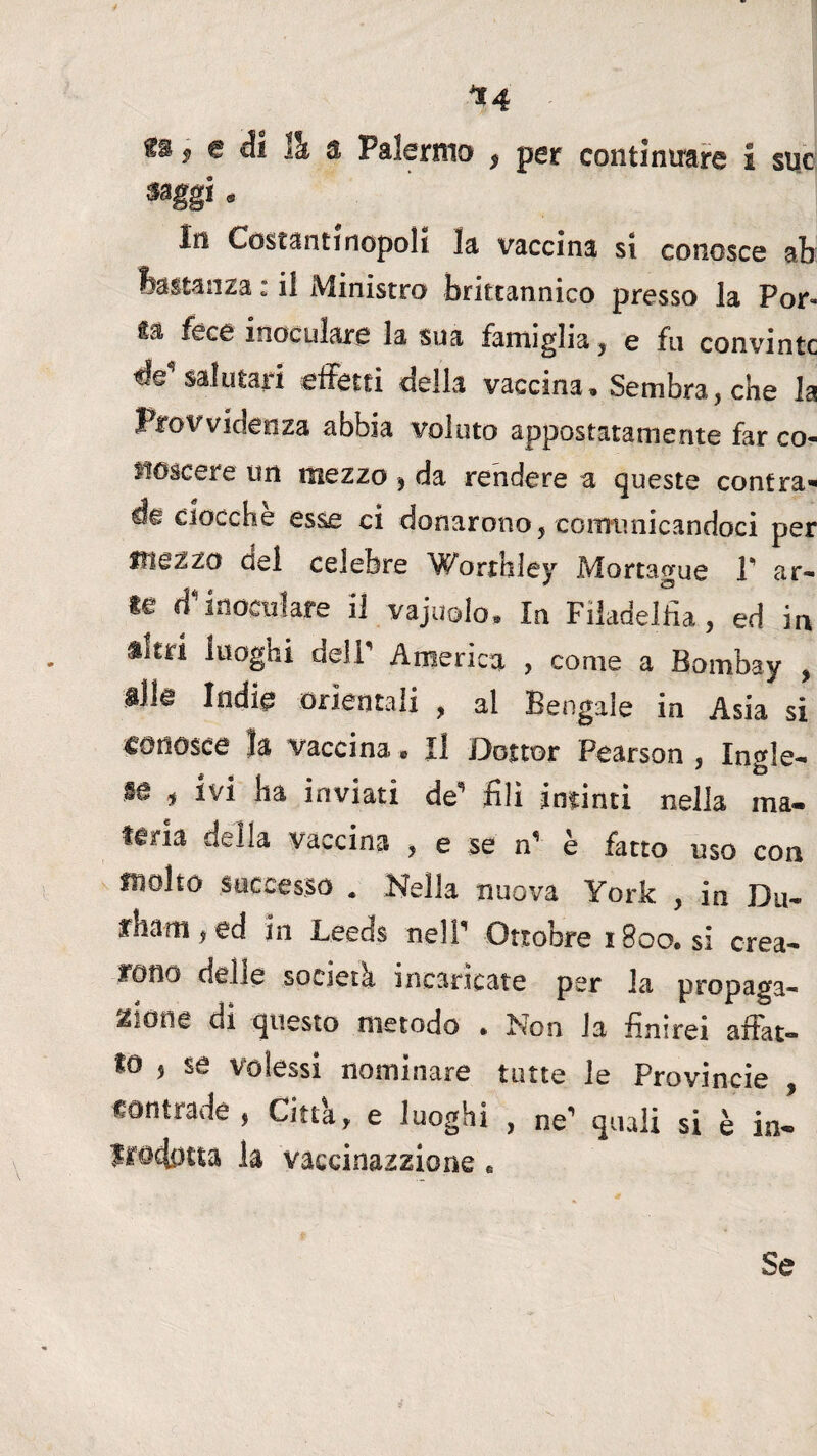 *4 fs * e di 11 a Palermo , per continuare i sue saggi. In Costantinopoli la vaccina si conosce ab bastanza : il Ministro brittannico presso la Por» ila fece inoculare la sua famiglia, e fu convinte ée* salutari effetti della vaccina. Sembra, che la Provvidenza abbia voluto appostatamente far co¬ noscere un mezzo , da rendere a queste confra- de ciocche esse ci donarono, comunicandoci per Mezzo del celebre Worthley Mortague 1' ar¬ ie dinoculare il vajuolo. In Filadelfia, ed in Sitri luogni dell America , come a Bombay , alle Indie orientali , al Bengale in Asia si «onosce la vaccina. Il Dottor Pearson , Ingle¬ se , ivi ha inviati de’ fili intinti nella ma¬ teria della vaccina , e se n’ è fatto uso con molto successo . Nella nuova York , in Du¬ etti , ed in Leeds nell1 Ottobre 1800. si crea¬ rono delle società incaricate per la uropaga- zione di questo metodo . Non la finirei affat¬ to , se volessi nominare tutte le Provincie contrade , Città, e luoghi , ne’ quali si è in- jwdotta la vaccinatane » Se