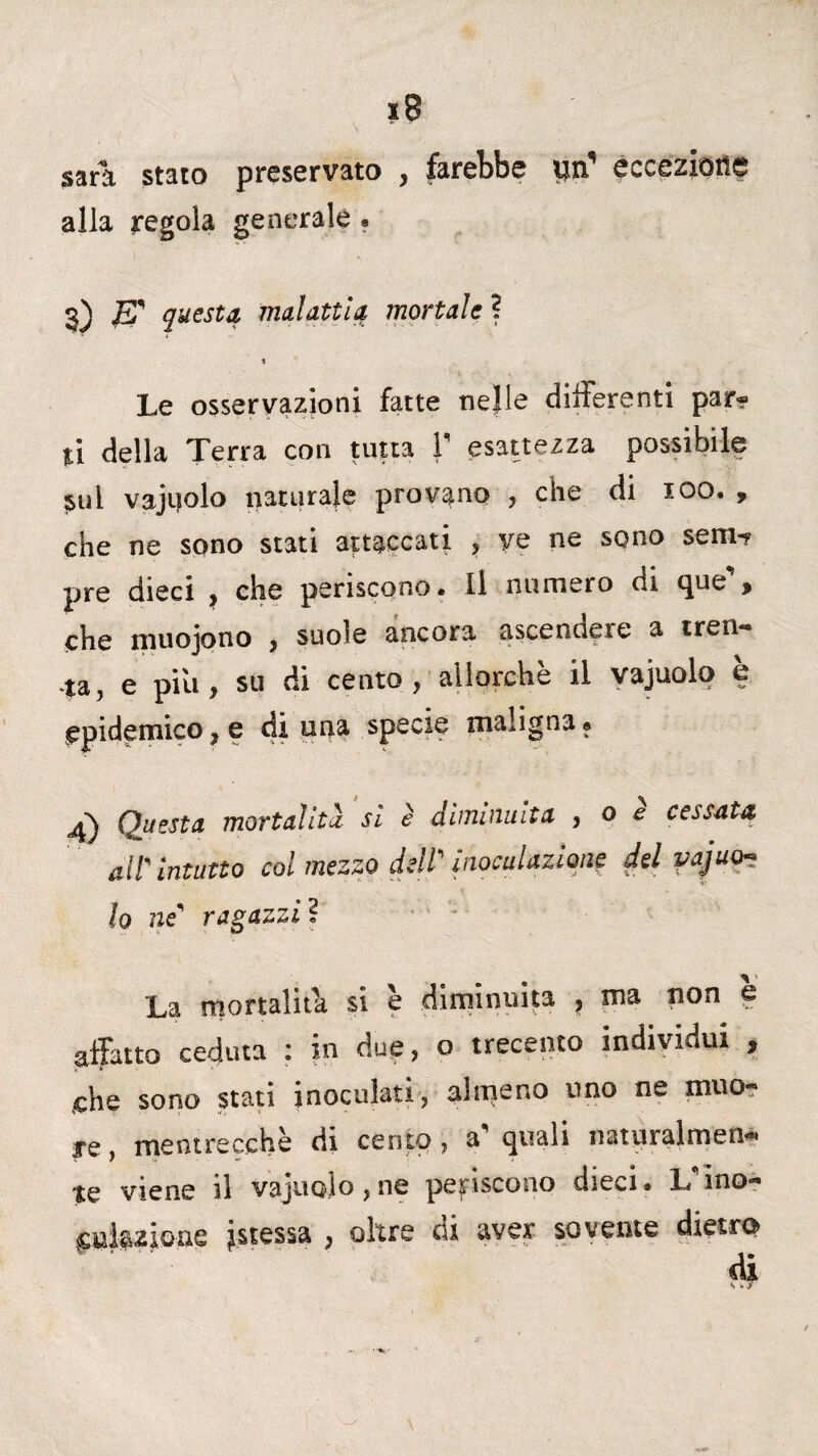 I sdirli stato preservato , farebbe ijn eccezioits alla regola generale . 3) E' questa malattia mortale ? 1 Le osservazioni fatte nejle differenti par* li della Terra con tutta V esattezza possibile $ul vajijolo naturale provano , che di 100. , che ne sono stati attaccati , ye ne sono sem-p pre dieci , che periscono. Il numero di que% che muojono , suole ancora ascendere a tren¬ ta, e piu, su di cento, allorché il vajuolo b epidemico, e di una specie maligna® 4) Questa mortalità si è diminuita , o e cessata all' Intatto col mezzo dell” inoculazione del vajuo¬ lo ne' ragazzi ì La mortalità si è diminuita , ma non e affatto ceduta : in due, o trecento individui , che sono stati inoculati, almeno uno ne muo- ye, meotrecche di cento, a quali natpralmen*» te viene il vajuolo,ne periscono dieci. L'ino* jstessa , oltre di aver sovente dietro