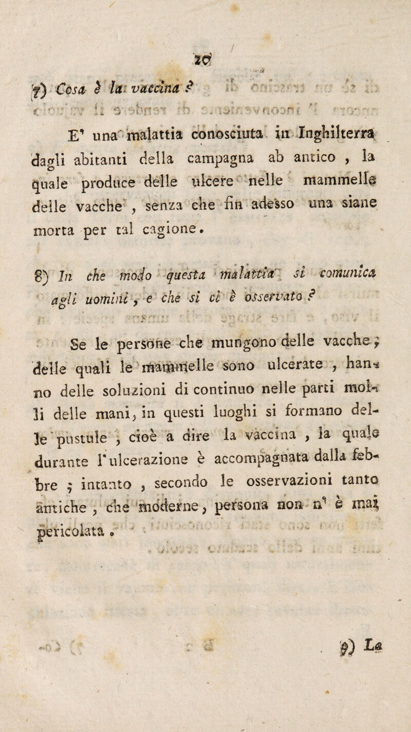 / rf) Cosa è la vaccina ? t li 5' o . r-^fioam ”■ > ve E” una malattia conosciuta iti Inghilterra* dagli abitanti della campagna ab antico , la quale produce delle ulcere nelle mammella delle vacche y senza che fin adesso una siane morta per tal cagione. g) In che modo questa malattia si comunica agli uomini , e che si cl è osservato ? ' : i' V • - ' •- ■ . * . r .. . •**: •* *- Se le persone che mungono delle vacche* delle quali le mammelle sono ulcerate ? han^ no delle soluzioni di continuo nelle parti moln li delle mani5 in questi luoghi si formano del¬ le pustole ? cioè a dire la vaccina , la quale durante i* ulcerazione è accompagnata dalla feb¬ bre $ intanto 3 secondo le osservazioni tanto antiche 3 che moderne j persona non iC s mai, pericolata <, f) La