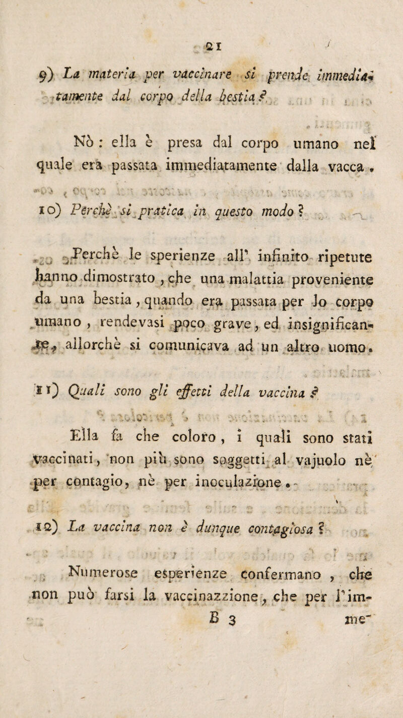 (21 9) La materia per vaccinare si prende immedU« ! talmente dal corpo della bestia ? p &■*> è'.. ; Nò : ella e presa dal corpo umano nei quale era passata immediatamente dalla vacca » **i*j ^ 11'. V. C'-'-' 'v.. » • % * Vi - . 10) Perchè si pratica in questo modoì Perchè le sperienze alF infinito ripetute hanno dimostrato , che una malattia proveniente da una bestia, quando era passata per lo corpo umano, rendevasi poco grave, ed insignifican-» 4£f .allorché si comunicava ad un altro uomo. * 0 Opali sono gli effetti della vaccina ^ * Ella fa che coloro, ì quali sono stati vaccinati, non piti sono soggetti al vajuolo nè per contagio, nè per inoculazione.- % io) La vaccina non è dunque contagiosa ? f r. S\ ,f Numerose esperienze confermano , che non può farsi la vaccinazzione, che per inm- B 3 me-