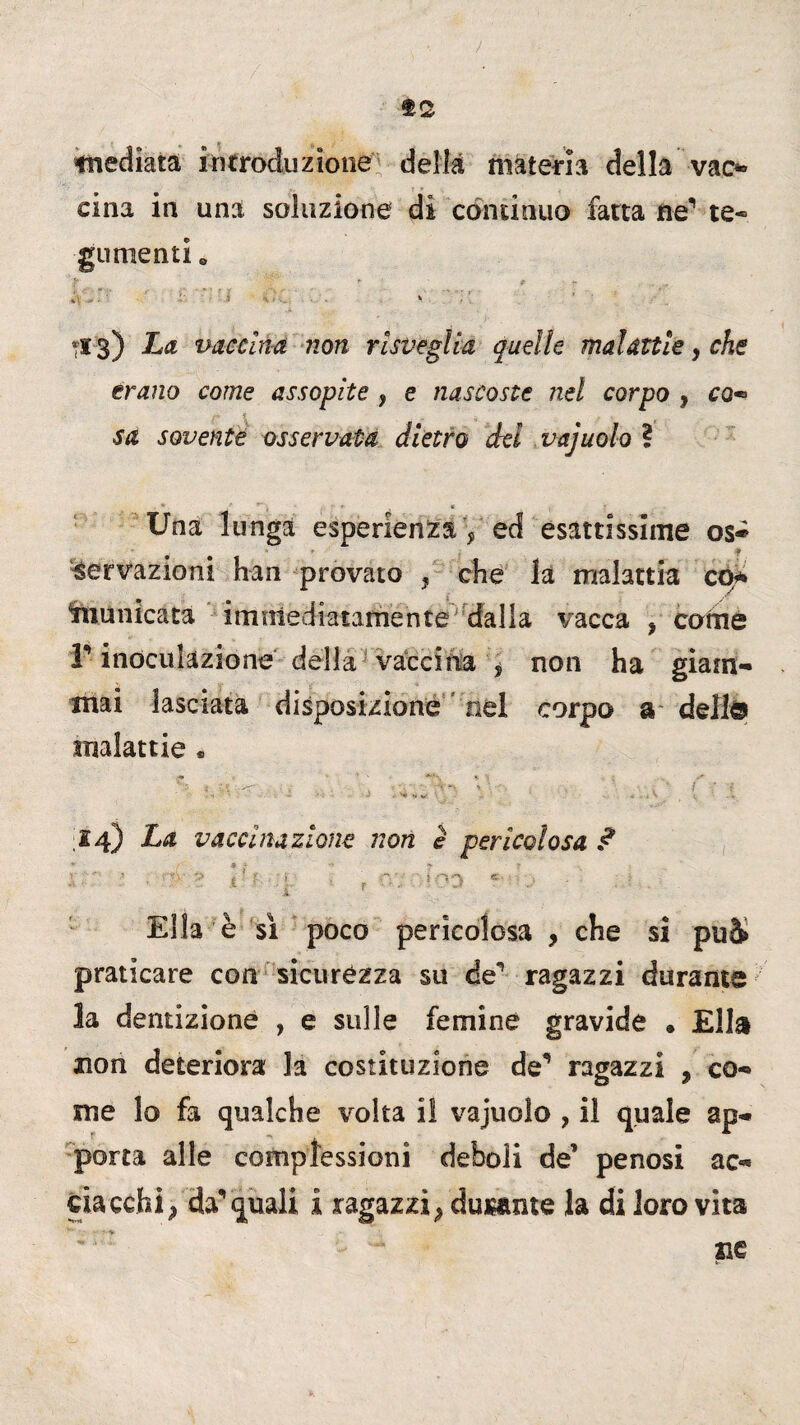 mediata introduzione della materia della vao cina in una soluzione di continuo fatta ne1 te¬ gumenti „ > ' > ■ ■ * • * . , •, :: ' 'i . * :* *13) ha vaccina non risveglia quelle malattie, che erano come assopite , e nascoste nel corpo , co** sa sovente osservata dietro dei vajuoio ? Una lunga esperienza y ed esattissime os« nervazioni han provato , che la malattia co* fnunicata immediatamente dalla vacca ? come r inoculazione della vaccina y non ha giam¬ mai lasciata disposizione nel corpo a dell® malattie * ■*-*-. . -, 14) La vaccinazione non è pericolosa ? V' ’ • Z \ ' ? :i. r f:; ‘OD c - Ella è sì poco pericolosa , che si può» praticare con sicurézza su den ragazzi durante la dentizione , e sulle femine gravide • Ella non deteriora la costituzione de1* ragazzi , co¬ me lo fa qualche volta il vajuoio ? il quale ap¬ porta alle complessioni deboli de’ penosi ac¬ ciacchi } da'1 quali i ragazzi^ dusame la di loro vita