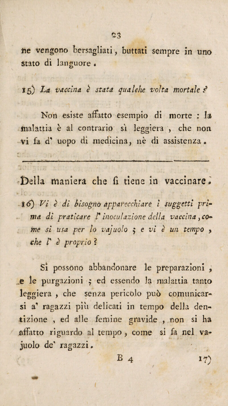 ne vengono bersagliati, buttati sempre in uno stato di languore * 15) La vaccina è stata qualche volta mortale i v ; * » ■ • , » ... . Non esiste affatto esempio di morte : la malattia è al contrario sì leggiera , che non vi fa d’ uopo di medicina, nè di assistenza. f ' ' ' I : ' j V.. - I • . — ■■ «— 1. ■ ■ — ■■ r. , , ■*.. I.I 1» t--..., . --— Della maniera che fi tiene in vaccinare* !<5) Vi è di bisogno apparecchiare 1 suggetti pri¬ ma di praticare F inoculazione della vaccina, co¬ me si usa per lo vajuolo $ e vi è un tempo * che F è proprio ì Si possono abbandonare le preparazioni > e le purgazioni $ ed essendo la malattia tanto leggiera , che senza pericolo può comunicar* si a’ ragazzi piu delicati in tempo della den¬ tizione , ed alle femine gravide , non si ha affatto riguardo al tempo , come si fa nel va* juolo de' ragazzi.