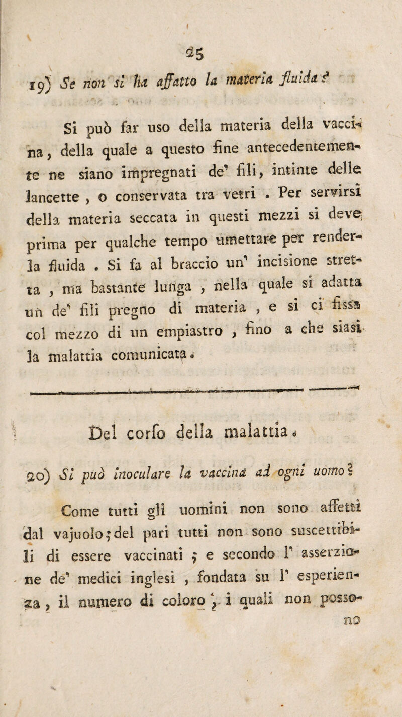 » 25 iq) Se non si ha affatto la tnatefia fluida d Si può far uso delia materia della vacci** na, della quale a questo fine antecedentemen- te ne siano impregnati de’ fili, intinte delle lancette , o conservata tra vetri • Per servirsi della materia seccata in questi mezzi si deve prima per qualche tempo umettare per render¬ la fluida . Si fa al braccio un* incisione stret¬ ta , ma bastante lunga , nella quale si adatta un de* fili pregno di materia , e si ci fissa col mezzo di un empiastro , fino a ene siasi la malattia comunicata * Del corfo della malattia* od) Si può inoculavo la vaccina ad ogni uomo s Come tutti gli uomini non sono affetti dal vajuoloj del pari tutti non sono suscettibi¬ li di essere vaccinati 7 e secondo 1 asserzio¬ ne de’ medici inglesi , fondata su F esperien¬ za , il numero di coloro \ i quali non posso¬ no