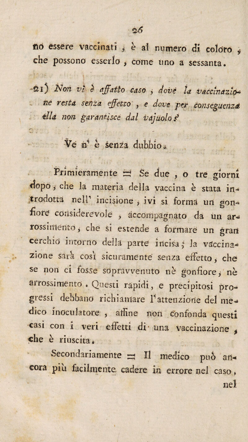 %6 nò essere vaccinati ? è al numero di coloro ^ che possono esserlo , come tino a sessanta. Si} JNon vi e affatto caso j dovè la. vaccìnazìo- 176 vesta senza effetto , e dove ver tonsePuenzà * w tlla non garantisce dal v aj nolo ^ <r.' . ' j \ ■ • /  Ve n’ è senza dubbio * Primieramente :=? Se due , o tre giorni dopo ì che la materia delia vaccina è stata in¬ trodotta nelT incisione , ivi si forma un gon¬ fiore considerevole , accompagnato da un ar- rossiitlento, che si estende a formare un grati cerchio intorno della parte incisa ^ la vaccina-* zione sara cosi sicuramente senza effetto, che se non ci fosse sopravvenuto nè gonfiore p nè arrossi mento . Questi rapidi, e precipitosi pro¬ gressi debbano richiamare l'attenzione del me¬ dico i noeti latore , affine non Confonda questi casi con i veri effetti di' una vaccinazione ^ che è riuscita * Secondariamente ^ Il medico può an* eora piu facilmente cadere in errore nel caso * nel