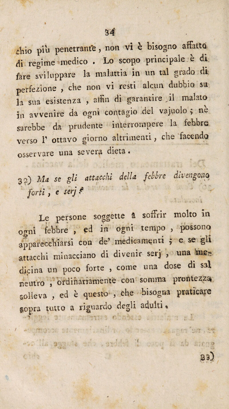 Aio piu penetrant'e, non vi è bisogno affatto Hi regime medico . Lo scopo principale è di fare sviluppare la malattia in un tal grado di perfezione , che non vi resti alcun dubbio su la sua esistenza , alfin di garantire ,il malato in avvenire da ogni contagio -del vajuolo 4 ne sarebbe da prudente interrompere la febbre verso 1’ ottavo giorno altrimenti, che facendo osservare una severa we^a • 3?.) Ma se gli attacchi della fehbre divengo20 forti , e serj ? Le persone soggette & soffrir molto in ogni febbre , ed in ogni tempo , possono apparecchiarsi con de’ medicamenti ; e se gii attacchi minacciano di divenir serj 3 una m&s dkina un poco forte , come una dose di sai neutro , ordinariamente con somma prontezza solleva , ed è questo , che bisogna praticare $opra tutto a riguardo degli adulti *