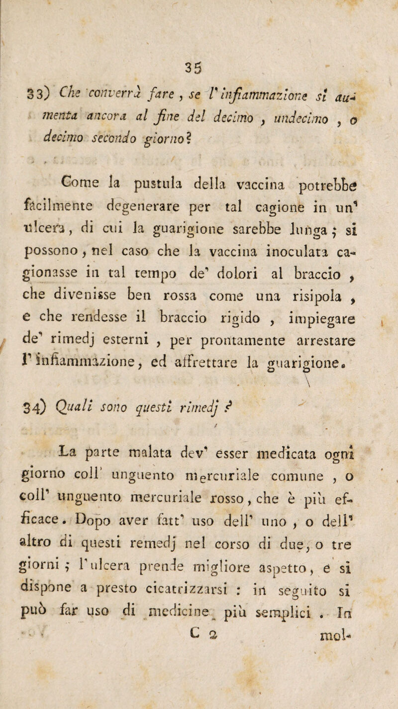 33) Che converrà fare , se V infiammazione si au* menta ancora al fine del decimo , undecimo , o decimo secondo giornoì Come la pustula della vaccina potrebbe facilmente degenerare per tal cagione in un1 ulcera, di cui la guarigione sarebbe lunga $ si possono, nel caso che la vaccina inoculata ca- gionasse in tal tempo de1 dolori al braccio , che divenisse ben rossa come una risipoia > e che rendesse il braccio rigido , impiegare de'’ rimedj esterni , per prontamente arrestare l1 ìnfianannzione, ed affrettare la guarigione* \ 34) Quali sono questi rimedj .<* La parte malata dev esser medicata ogni giorno coll unguento mercuriale comune , o coll’’ unguento mercuriale rosso, che è piu ef¬ ficace . Dopo aver fate*’ uso dell** uno , o dell’ altro di questi remedj nel corso di due, o tre giorni,' rulcera prende migliore aspetto, e sì dispone a presto cicatrizzarsi : in seguito si può far uso di medicine piu semplici . In ‘ ' C, 2 Kiol-