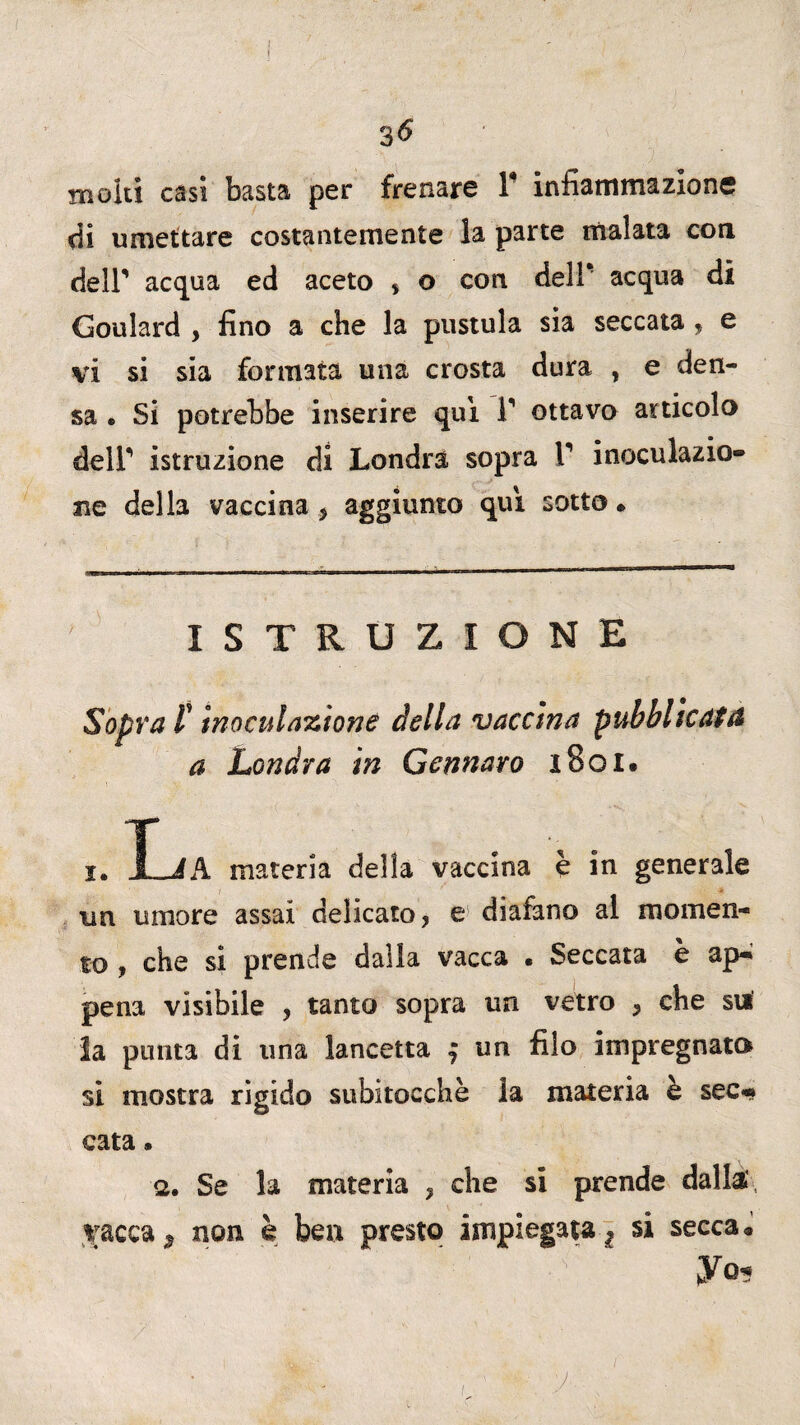 { I 3 6 molti casi basta per frenare Y infiammazione di umettare costantemente la parte malata con dell’ acqua ed aceto ? o con dell* acqua di Goulard , fino a che la pustula sia seccata , e vi si sia formata una crosta dura , e den¬ sa » Si potrebbe inserire qui Y ottavo articolo dell*1 istruzione di Londra sopra Y inoculazio¬ ne della vaccina ? aggiunto qui sotto • ISTRUZIONE Sopra t inoculazione della vaccina pubblicata a Londra in Gennaro 1801. i. t J A. materia della vaccina è in generale un umore assai delicato? e diafano al momen¬ to , che si prende dalla vacca . Seccata è ap¬ pena visibile , tanto sopra un vetro ? che su la punta di una lancetta $ un filo impregnato si mostra rigido subitocchè la materia è sec¬ cata * <2. Se la materia ? che si prende dalla, vacca, non è ben presto impiegata^ si secca* ' ;■ ' r ‘ yo. v
