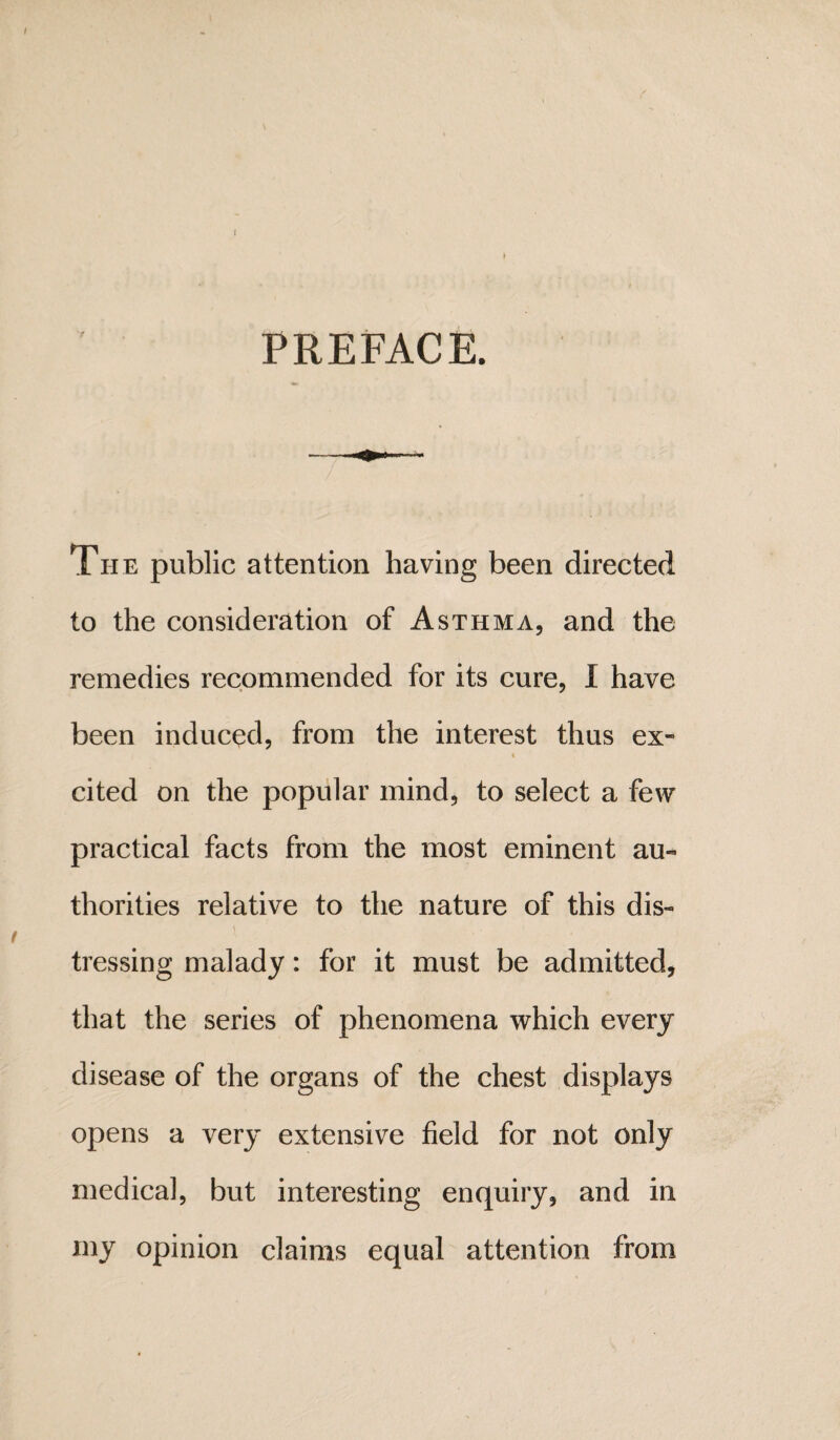 PREFACE. The public attention having been directed to the consideration of Asthma, and the remedies recommended for its cure, I have been induced, from the interest thus ex- i cited on the popular mind, to select a few practical facts from the most eminent au¬ thorities relative to the nature of this dis¬ tressing malady: for it must be admitted, that the series of phenomena which every disease of the organs of the chest displays opens a very extensive field for not only medical, but interesting enquiry, and in my opinion claims equal attention from