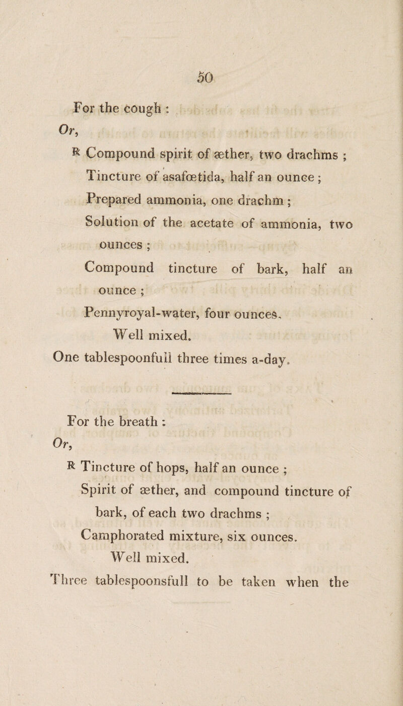 c 50 For the cough : Or, R Compound spirit of aether, two drachms ; Tincture of asafoetida, half an ounce ; Prepared ammonia, one drachm; Solution of the acetate of ammonia, two ounces ; Compound tincture of bark, half an ounce; Pennyroyal-water, four ounces. Well mixed. One tablespoonfuil three times a day. For the breath : Or, R Tincture of hops, half an ounce ; Spirit of aether, and compound tincture of bark, of each two drachms ; Camphorated mixture, six ounces. Well mixed. Three tablespoonsfull to be taken when the