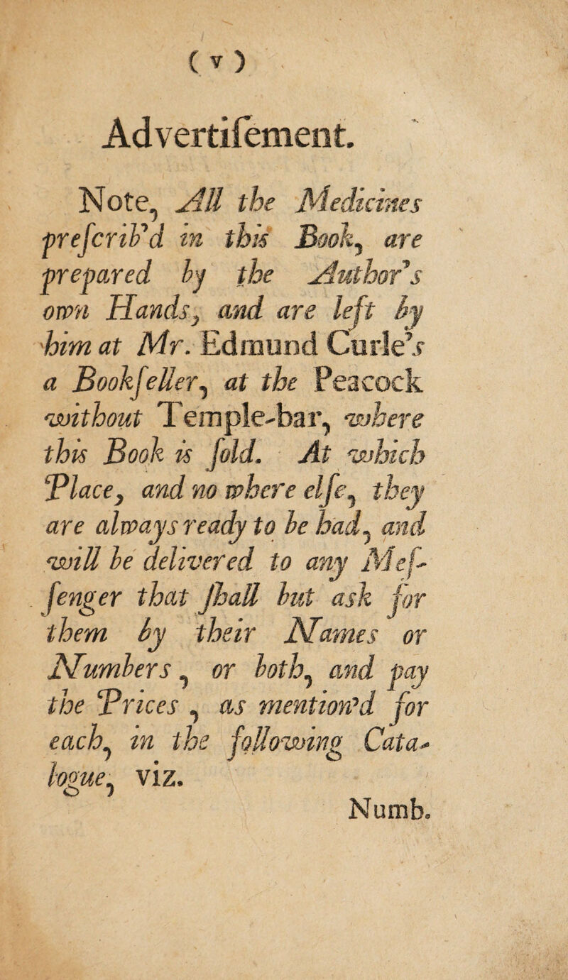 Advertifement. Note, HU the Medicines prefcnPd in this Book, are prepared by the .Author's own Hands, and are left by him at Mr. Edmund Curie’? a Bookseller, at the Peacock 'without Temple-bar, 'where this Book is fold. At 'which Place, and no where elfe, they are always ready to he had, and 'will he delivered to any Me|- fenger that Jhatt hut ask for them by their Names or Numbers, or both, and pay the Prices , as mention’d for each, m the following Cata- fame. viz. £> j Numb.