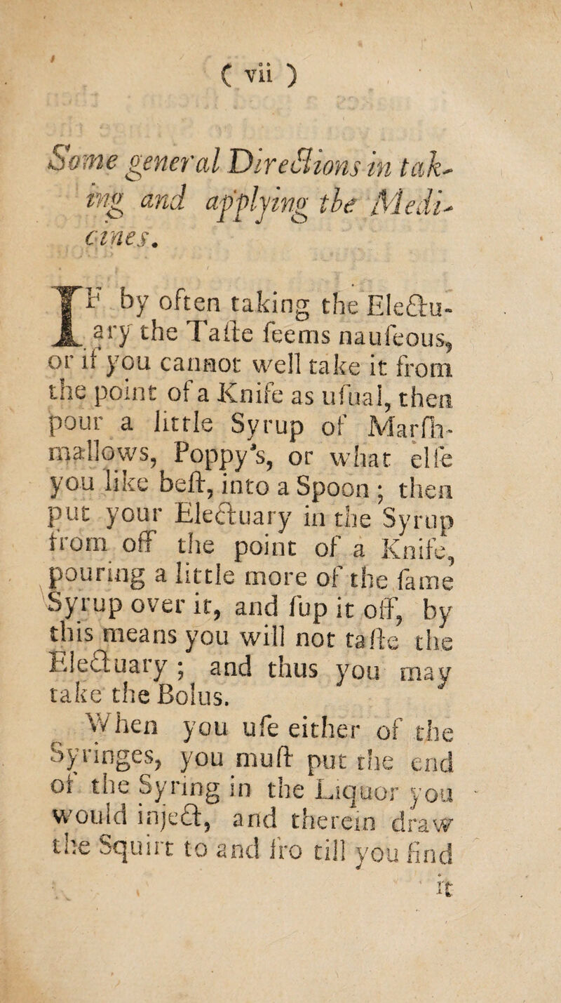 Some general Directions in tah mg and applying the Medu ernes. IP by often taking the EIe£hu- ary the Fade feems nau Icons, 01 if you cannot well take it front the point of a Knife as ufuai, then pour a little Syrup of Marfh- mallows, Poppy’s, or what elle you like beft, into a Spoon ; then put your Electuary in the Syrup from off the point of a Knife, pouring a little more of the fame Syrup over it, and flip it off, by this means you will not tafte the Electuary ; and thus you may take the Bolus. vvhen you ufe either of the Syringes, you muff put the end of the Syring in the Liquor you w otiid inject, and therein draw the Squirt to and fro till you find