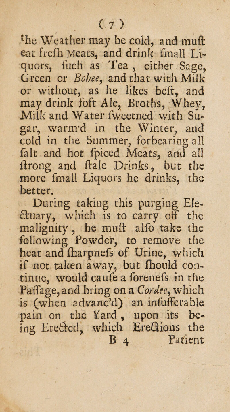 ‘Te Weather may be cold, and muff eat frelb Meats, and drink fmall Li¬ quors, fuch as Tea , either Sage, Green or Bohee, and that with Milk or without, as he likes beft, and may drink foft Ale, Broths, Whey, Milk and Water fweetned with Su¬ gar, warmd in the Winter, and cold in the Summer, forbearing all fait and hot fpiced Meats, and all flrong and ftale Drinks, but the more fmall Liquors he drinks, the better. During taking this purging Ele- duary, which is to carry off the malignity, he muff alfo take the following Powder, to remove the heat and fharpnefs of Urine, which if not taken away, but fhould con¬ tinue, would caufe a forenefs in the Paffage,and bring on a Cor dee, which is (when advanc’d) an infufferable pain on the Yard , upon its be¬ ing Ereded, which Eredions the B 4 Patient