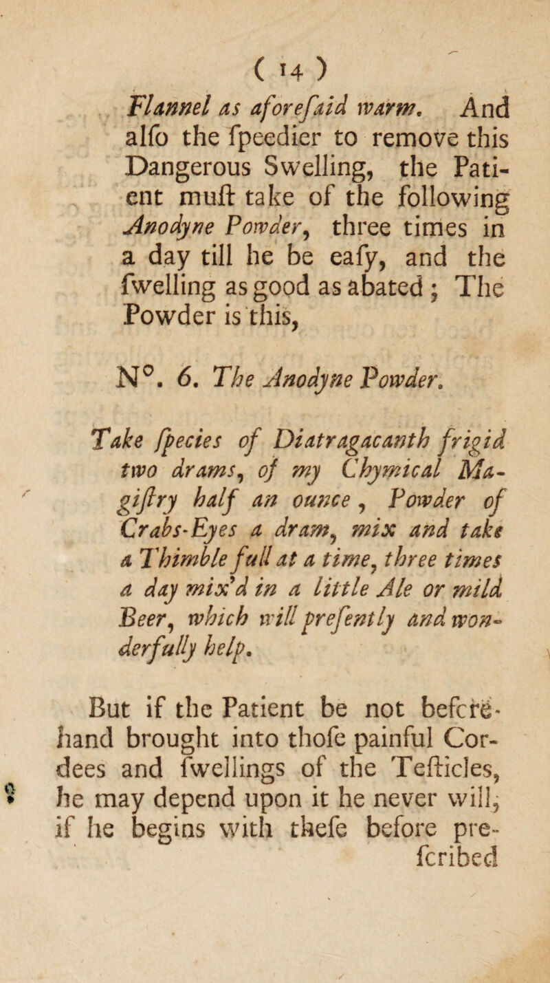 Flannel as aforefaid warm. And alfo the fpeedier to remove this Dangerous Swelling, the Pati¬ ent muft take of the following Anodyne Powder, three times in a day till he be eafy, and the fwelling as good as abated ; The Powder is this, N°. 6. The Anodyne Powder, Take fpecies of Diatragacanth frigid two drams, of my Chymical Ma- giftry half an ounce , Powder of Crab S'Eyes a dram, mix and take a Thimble full at a time? three times a day mix'd in a little Ale or mild Peer, which will prefently and won¬ derfully help. But if the Patient be not before¬ hand brought into thofe painful Cor- dees and fwellings of the TefticJes, he may depend upon it he never will, if he begins with thefe before pre- fcribed