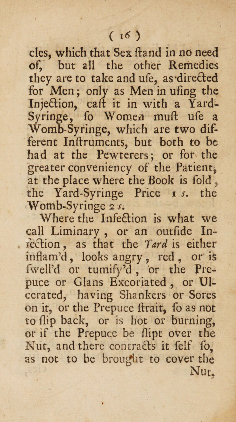 (I*) cles, which that Sex ftand in no need of, but all the other Remedies they are to take and ufe, as directed for Men; only as Men in ufing the Inje&ion, call it in with a Yard- Syringe, fo Women rauft ufe a Womb-Syringe, which are two dif¬ ferent Inftruments, but both to be had at the Pewterers; or for the greater conveniency of the Patient, at the place where the Book is fold, the Yard-Syringe Price i s. the Womb-Syringe 2 s. Where the Infection is what we call Liminary , or an outfide In¬ fection , as that the Yard is either inflam’d, looks angry, red , or is fwell’d or tumify’d, or the Pre¬ puce or Gians Excoriated , or Ul¬ cerated, having Shankers or Sores on it, or the Prepuce ftrait, fo as not to flip back, or is hot or burning, or if the Prepuce be flipt over the Nut, and there contrafrs it felf fo, as not to be brought to cover the