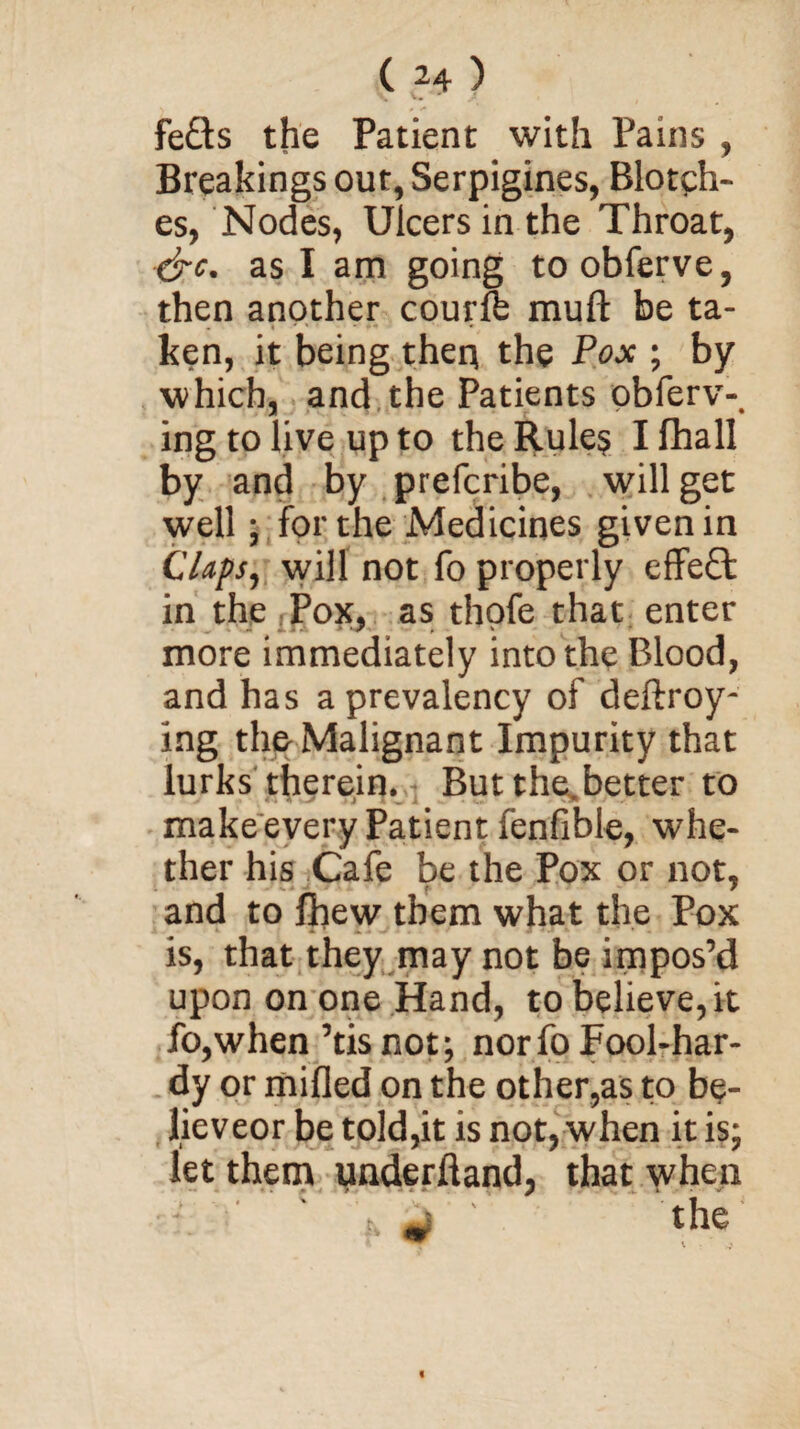 fefts the Patient with Pains , Breakings out, Serpigines, Blotch¬ es, Nodes, Ulcers in the Throat, &c. as I am going toobferve, then another courffe muft be ta- . « * ' ' *+ • ken, it being then the Pox ; by which, and the Patients obferv-. ing to live up to the Rule$ I fhall by and by prefcribe, will get well; for the Medicines given in Claps, will not fo properly effect in the Pox, as thofe that enter more immediately into the Blood, and has a prevalency of deftroy- ing the Malignant Impurity that lurks therein. But the.better to make every Patient fenfible, whe¬ ther his Cafe be the Pox or not, and to fltew them what the Pox is, that they may not be impos’d upon on one Hand, to believe, it fo,when ’tisnot; nor fo Fool-har¬ dy or milled on the other,as to bp- lieveor be told,it is not, when it is; let them underhand, that when * * ■ 1