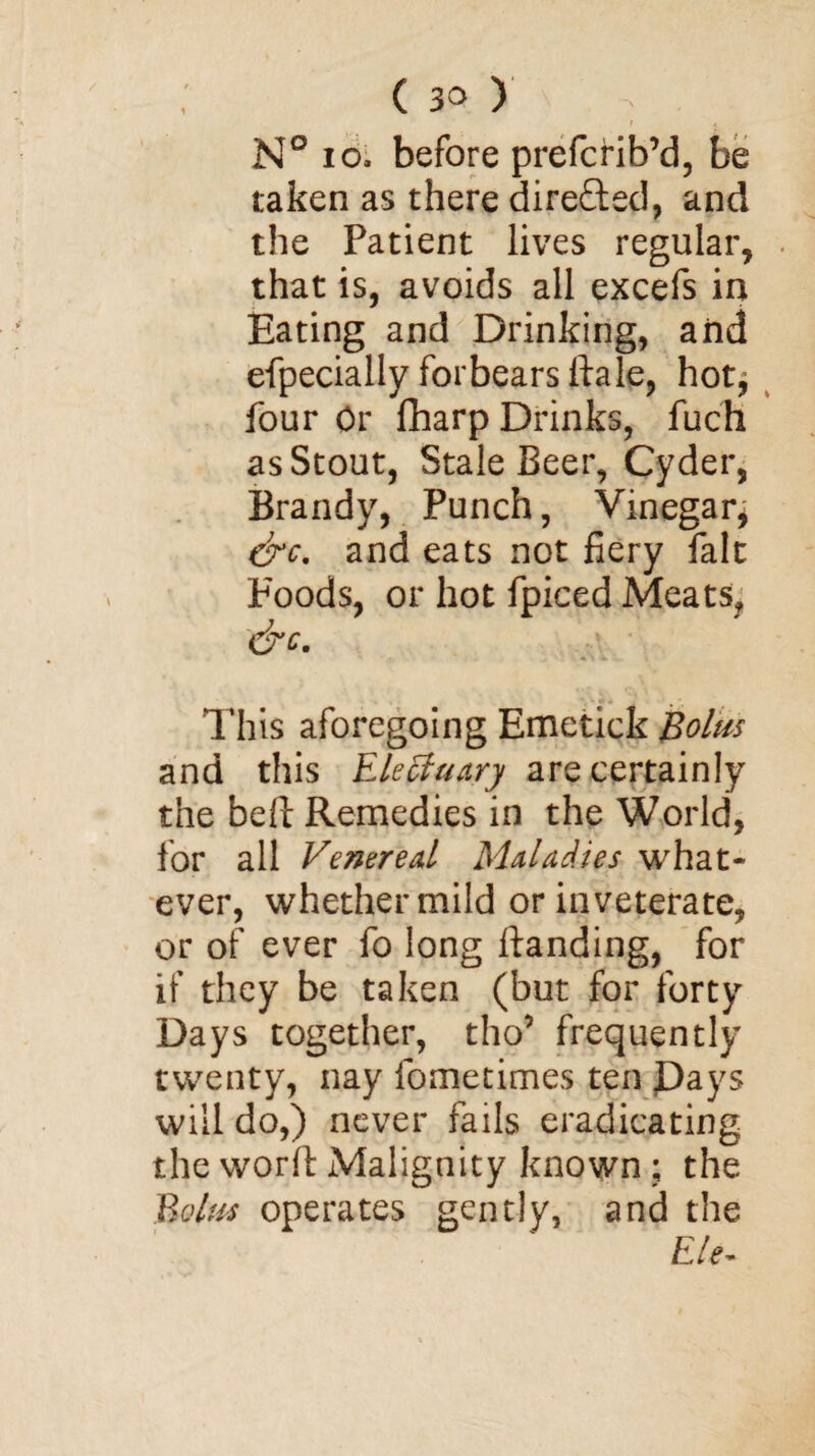 N° io. before prefcrib’d, be taken as there dire&ed, and the Patient lives regular, that is, avoids all excefs in Eating and Drinking, and efpecially forbears ftale, hot^ four Or fharp Drinks, fuch as Stout, Stale Beer, Cyder, Brandy, Punch, Vinegary drc. and eats not fiery fait Foods, or hot fpiced Meats, &c. This aforegoing Emetick Bolus and this Electuary are certainly the bell Remedies in the World, for all Venereal Maladies what¬ ever, whether mild or inveterate, or of ever fo long ftanding, for if they be taken (but for forty Days together, tho’ frequently twenty, nay fometimes ten Pays will do,) never fails eradicating the vvorfi: Malignity known ; the Bolus operates gently, and the E/e-