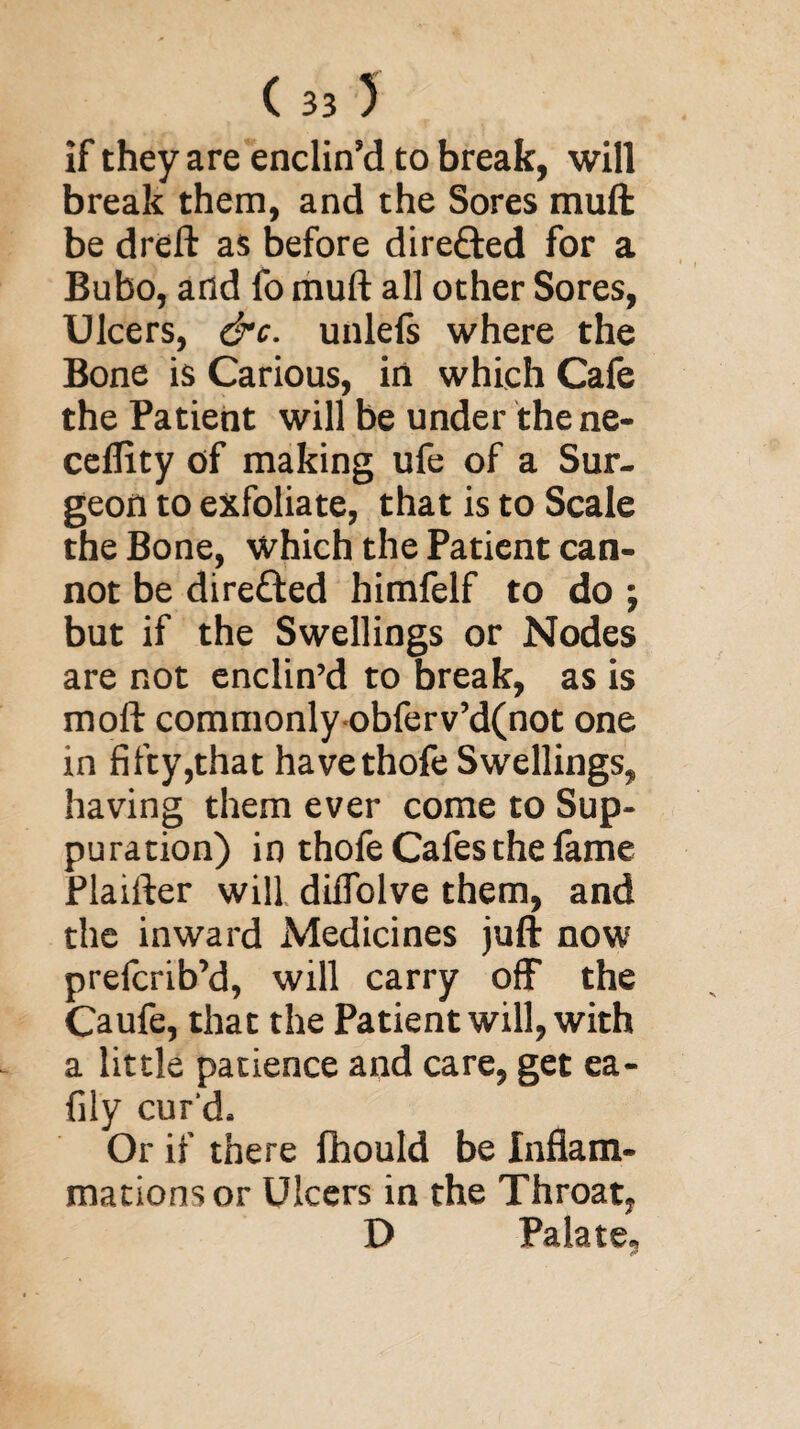 if they are enclin’d to break, will break them, and the Sores muft be dreft as before directed for a Bubo, and fo muft all other Sores, Ulcers, &c. unlefs where the Bone is Carious, in which Cafe the Patient will be under the ne- cefiity of making ufe of a Sur¬ geon to exfoliate, that is to Scale the Bone, which the Patient can¬ not be dire£ted himfelf to do ; but if the Swellings or Nodes are not enclin’d to break, as is moft commonly obferv’d(not one in fifty,that havethofe Swellings, having them ever come to Sup¬ puration) in thofe Cafes the fame Plaifter will diffolve them, and the inward Medicines juft now prefcrib’d, will carry off the Caufe, that the Patient will, with a little patience and care, get ea- fily cur'd. Or if there Ihould be Inflam¬ mations or Ulcers in the Throat, D Palate,