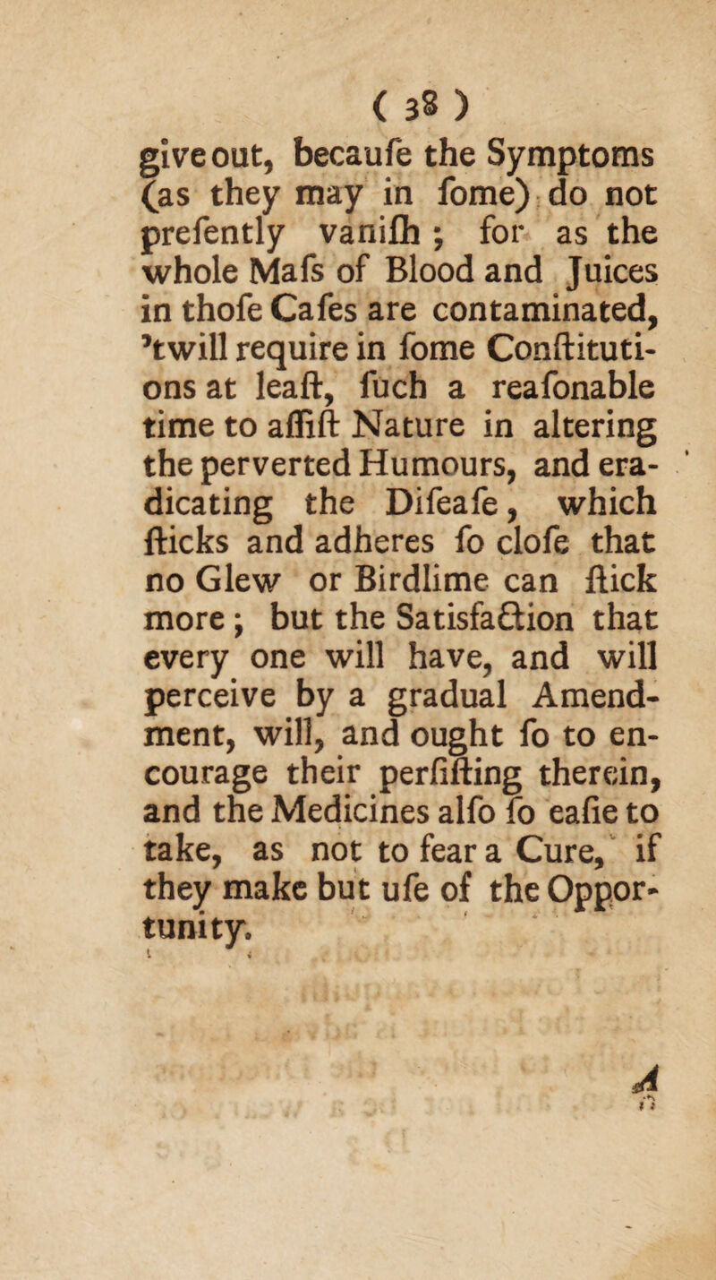 give out, becaufe the Symptoms (as they may in fome) do not prefently vanifh; for as the whole Mafs of Blood and Juices in thofe Cafes are contaminated, ’twill require in fome Conftituti- ons at leaft, fuch a reafonable time to affift Nature in altering the perverted Humours, and era¬ dicating the Difeafe, which flicks and adheres fo clofe that no Glew or Birdlime can flick more; but the Satisfaction that every one will have, and will perceive by a gradual Amend¬ ment, will, and ought fo to en¬ courage their perfifting therein, and the Medicines alfo fo eafie to take, as not to fear a Cure, if they make but ufe of the Oppor¬ tunity. 1 i