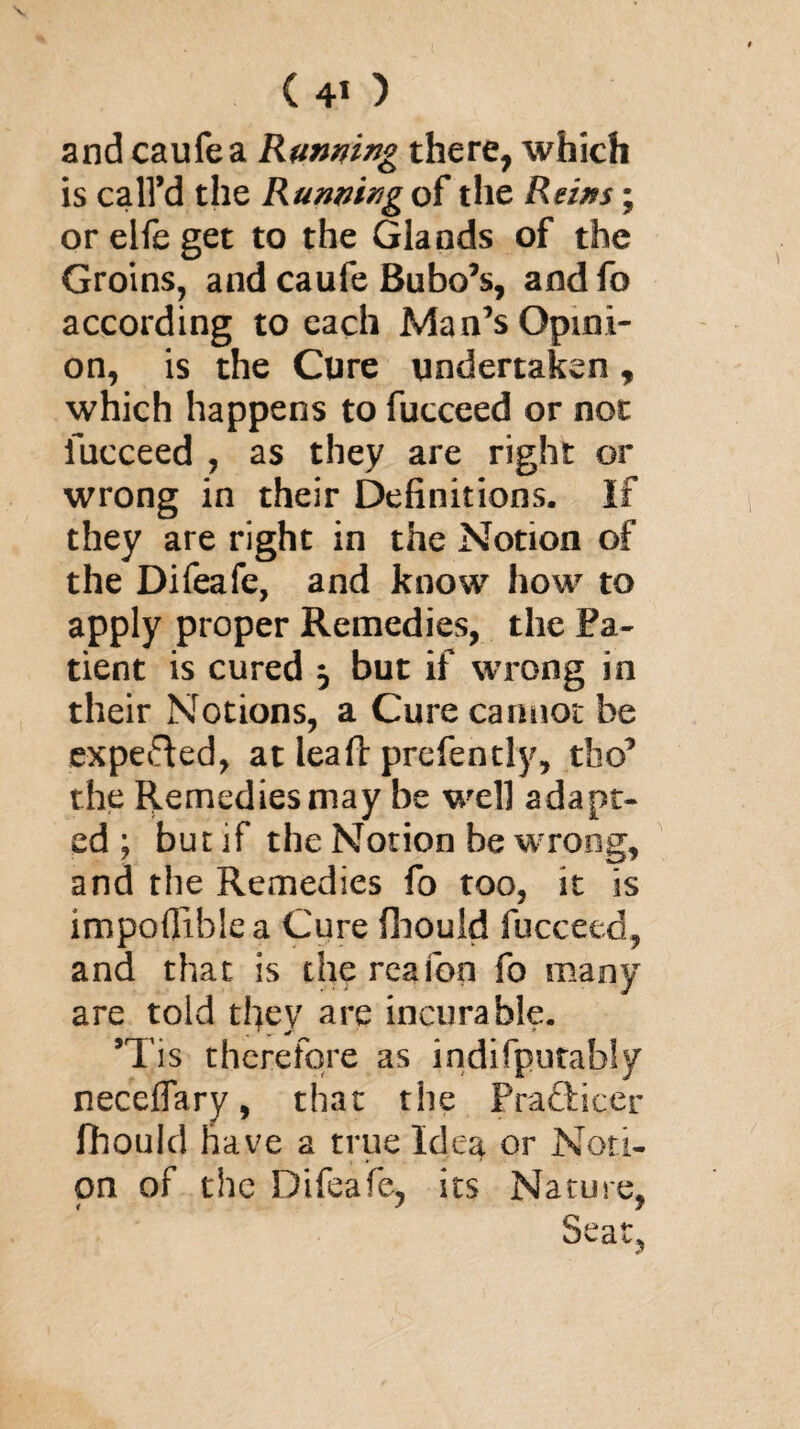 and caufea Running there, which is call’d the Running of the Reins; orelfeget to the Glands of the Groins, and caufe Bubo’s, andfo according to each Man’s Opini¬ on, is the Cure undertaken, which happens to fucceed or not fucceed , as they are right or wrong in their Definitions. If they are right in the Notion of the Difeafe, and know how to apply proper Remedies, the Pa¬ tient is cured , but if wrong in their Notions, a Cure cannot be expefted, at lea ft prefen dy, tbo’ the Remedies may be well adapt¬ ed ; but if the Notion be wrong, and the Remedies fo too, it is impofiiblea Cure fhould fucceed, and that is the reafon fo many are told they are incurable. ’Tis therefore as indifputabfy neceflary, that the PracHcer fhould have a true Idea or Noti¬ on of the Difeafe, its Nature, Seat,