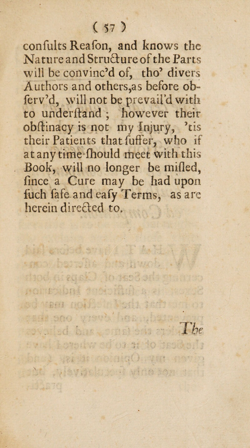 confults Reafon, and knows the Nature and Stru&ure of the Parts will be convinc’d of, tbo’ divers Authors and others,as before ob~ ferv’d, will not be prevail’d with to underftand ; however their obftinacy is not my Injury, ’tis their Patients thatfuffer, who if at any time fhould meet with this Book, will no longer be milled, fince a Cure may be had upon fiich fafe and eafy Terms, as are herein directed to.