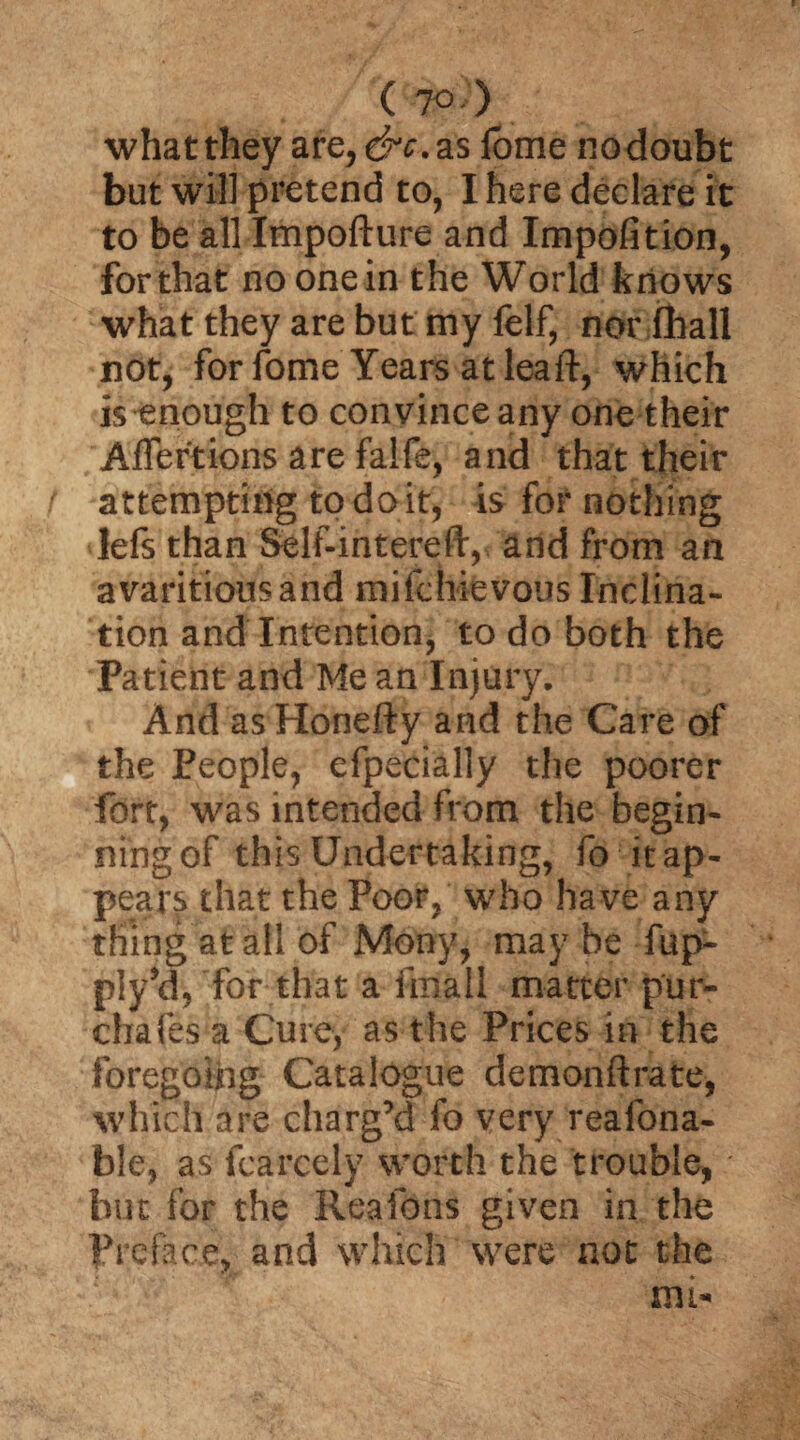 what they are, &c. as fome no doubt but will pretend to, I here declare it to be all Impofture and Impofition, for that no one in the World knows what they are but my felf, nor (hall not, for fome Years at leaft, which is enough to convince any one their Aflertions are falfe, and that their attempting to doit, is for nothing lefs than Self-intereft, and from an avaritiousand mifcbievous Inclina¬ tion and Intention, to do both the Patient and Me an Injury. And as Honefty and the Care of the People, efpecially the poorer fort, was intended from the begin¬ ning of this Undertaking, fo it ap¬ pears that the Poor, who have any thing at ail of Mony, may be fup- piy’d, for that a fatal! matter pur- chafes a Cure, as the Prices in the foregoing Catalogue demonftrate, which are charg’d fo very reafona- ble, as fcarcely worth the trouble, but for the Reafons given in the Preface, and which were not the