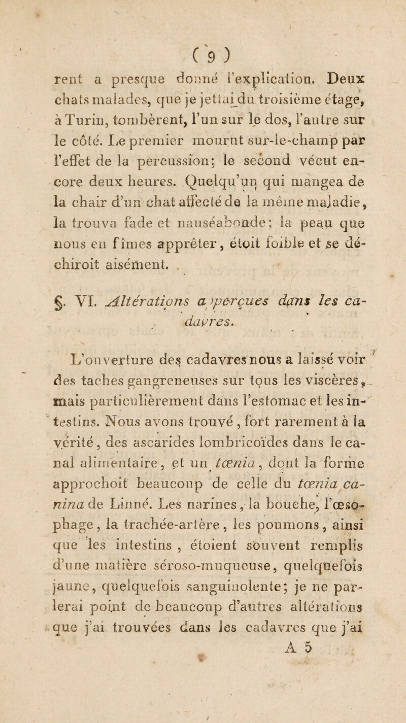 relit a pi'esque donne l’explication. Deux chats malades, que je jettai^du troisième étage, à Turin, tombèrent, l’un sur le dos, l’autre sur le côté. liC premier mourut sur-le-champ par l’efTet de la percussion; le second vécut en¬ core deux heures. Quelqu’un qui mangea de la chair d’un chat atrecté de la même maladie, la trouva fade et nauséabonde; la peau que nous en fîmes apprêter, étoit ioibie et se dé- chiroit aisément. . §. VI. Ætératioîis a aperçues d^ins les ca- diwres. L’ouverture des cadavres nous a laissé voir des taches gangreneuses sur tous les viscères,, mais particulièrement dans l’estomac et les in- ' testins. Nous avons trouvé , fort rarement à la vérité, des ascarides lombricoïdes dans le ca¬ nal alimentaire, et un tœnia. dont la forme approchoit beaucoup de celle du tœnia ca- nmaào, Linné. Les narines, la bouche, l’œso¬ phage , la trachée-artère, les poumons, ainsi que les intestins , étoient souvent remplis d’une matière séroso-muqueuse, c/iieîquefois jaune, quelquefois sanguinolente; je ne par¬ lerai point de beaucoup d’autres altérations que j’ai trouvées dans les cadavres que j’ai