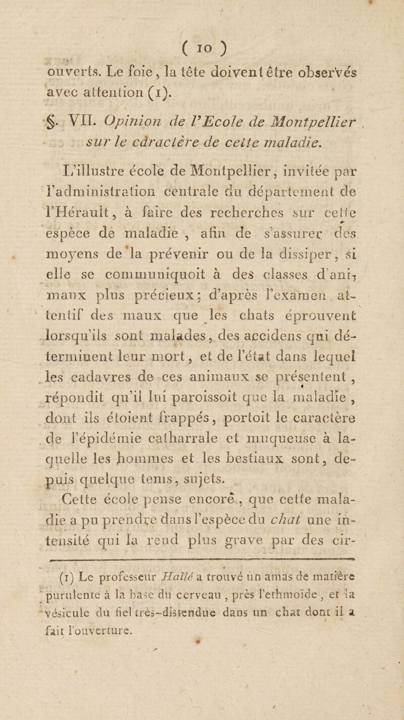 « ( lO ) ouverts. Le foie , la tête doivent être observés avec attention (i). §. VIL Opinion de VEcole de Montpellier , sur le caractère de cette maladie. L’illustre école de Montpellier, invitée par radministration centrale du département de l’Hérault, à faire des recherches sur cette espèce de maladie , afin de s’assurer des moyens de'la prévenir ou de la dissiper, si elle se communiquoit à des classes d’anii maux plus précieux; d’après l’examen at¬ tentif des maux que les chats éprouvent lorsqu’ils sont malades, des accidens qui dé¬ terminent leur mort, et de l’état dans lequel les cadavres de ces animaux se présentent , répondit qu’il lui paroissoit que la maladie , dont ils étoient frappés, portoit le caractère de l’épidémie catharrale et muqueuse à la¬ quelle les hommes et les bestiaux sont, de¬ puis quelque tems, sujetsa Cette école pense encore , que cette mala¬ die a pu prendre dans l’espèce du chat une in¬ tensité qui la rend plus grave par des cir- —— ■ ■■■■ Il I. ■■■■-» ■■ .1. (i) Le professeur Haîlé a trouvé un amas de matière ■ purulente à la base du cerveau , près l’ethmoïde, et la vésicule du bel très-distendue dans im chat dont il a fait l’ouverture. /