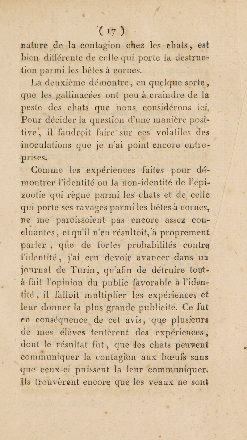 nature de la contagion chez les chats, est ])ien differente de celle qui porte la destruc- lion parmi les hétes à cornes. La deuxième démontre, en quelcjue sorte, que les gallinacées ont peu à craindre de la peste des chiits que nous considérons ici. Pour décider la question d’une manière posi¬ tive', il faudroit faire sur ces volatiles des inoculations que je n’ai point encore entre¬ prises. Comme les expériences faites pour dé¬ montrer l’identité ou la non-identité de l’épi¬ zootie qui règne parmi les chats et de celle qui porte ses ravages parmi les bêtes à cornes, ne me paroissoient pas encore assez con- m chiantes, et qu’il n’en résultoit,*à proprement parler , que de fortes probabilités contre l’identité, j’ai cru devoir avancer dans lia journal de Turin, qifafin de détruire touL à-fait fepinion du public favorable à Fiden- tîté , il falîoit multiplier les expériences et leur donner la plus grande publicité. Ce fut en conséquence de cet avis, que plusieurs de mes élèves tentèrent des expériences, dont le résultat fut, cjue les chats peuvent communiquer la contagion aux bœufs sans que ceiix-ei puissent la leur communiquer- Iis trouvèrent encore que les veaux ne sont