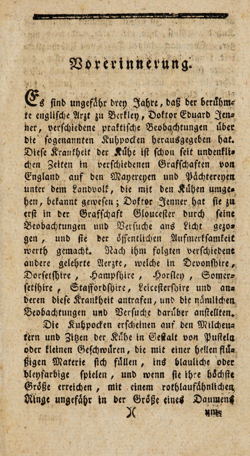 jßfä finb «ngcfä&c bvcp 3<$«, ba§ ber fcerifljnte' tc englifdje 5lr$t ju BerHep, Doftor (Ebuarb Sen- her, oerfdpebene prafttfd)e Beobachtungen über bie fogenannten ^uhpoden ^>erau^gcgeben h<*£* £)iefe Ä’ranf&ett bet* Äuhe ip fchou feit unbenfli* d}en gelten in Pctfri)iebenen 0raffchaften Pott (Englanb auf ben 03?ai;ei*epen unb $<Scbterepett unter bern £anbool£, bie mit ben $ufHn umge* ben, begannt gewefeu; ©oftor Senner fyat pe $tt erp in ber 0raffd)aft 0louteper burd) feine Beobachtungen uttb §Bevfuct)c an$ £td)t ge$o* gen , unb pe ber difentüdVen SJufmerffamfetC werth gemad)t* Sftad) ihm folgten oerfd)iebene onbere gelehrte Siebte, welche in Äeoonppre p 3)orfetp)ire , ^ampfbire , Worflet) , ©omer» fetfhire f ©taforbfbire, £eicßpet*fbire unb an« beren biefe Äranfheit antrafen, unb bie nämlichen Beobad)tungen unb 2>erfud)e baruber anpellten* 3Mc ßuhpoden erfdieinen auf ben Milche«« fern unb gigen bei* Äube in 0epalt oon $uPela ober fleinen @efd)it?uren, bie mit einer hellen fli!« pigen Materie ftcb fallen , intf bläuliche ober bleifarbige fpielen , unb wenn pe ihre hächpe @rdge erreichen , mit einem rothlaufdhnlid)er^ Oftnge ungefähr in ber 0roge eine$ 2><nmtni X ms.