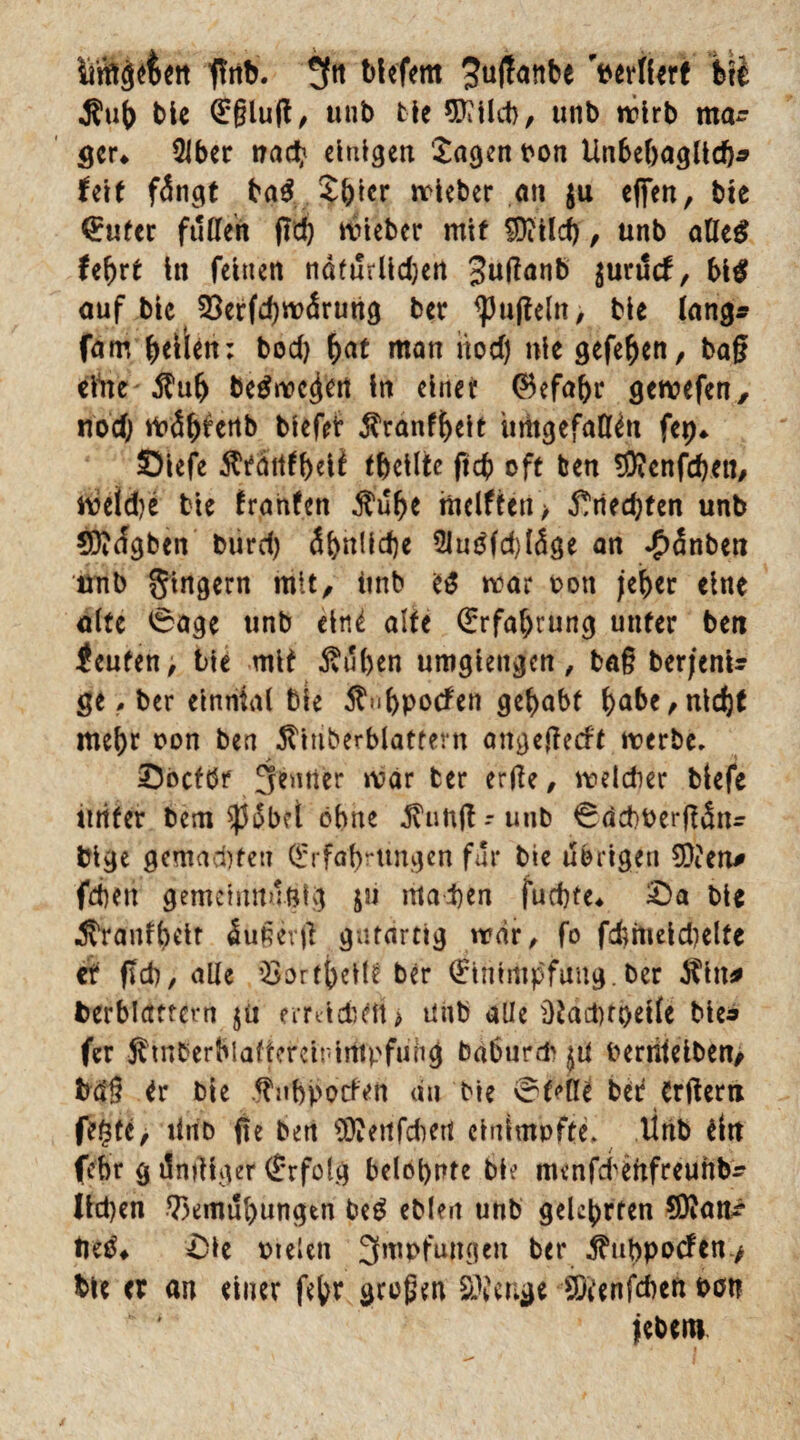 ii’ffigefcen tfnb. tiefem ^ujtatibe perllerf btt .Suf) bie ^glufl, unb bie 9Kild), unb wirb ma¬ ger* 2Jber nach einigen 'Jagen pon Unbehaglich* feit fängt ba# J&rcr wieber an $u e|jen, bie Euter füllen jtd) wieber mit SDcilcb, unb alle# lefjrt tn feinen natürlichen Jutfanb $urucf, 51# auf bie 33erfd)wärung ber ^ujteln, bie lang* fam fetten; bod) hat man üod) nie gefehen, baß elite $uh be#wc$en ln einet Eefaht gewefen, noch tioö^^ertb btefer $ranff)eit imtgefafien fep* Slefe $tattfheii thcilte ftch oft ben $Jenfd)en, weid)e bie franfen $uhe mclftca > Unechten unb CDicfgben biird) ähnliche 2Ju#fd)läge an £änben unb gtngern mit, imb e# war ton jeher eine alte 0age unb eine alte Erfahrung unter beti <euten> bie mit Äuhen umgiengen, baß berjenU ge, ber elnnial bie $<ihpotfen gehabt habe,nicht mehr non ben 5tiuberblattern on^efteeft werbe, _ > «Dbcfbr Jemier war ber erde, weldier blefe tttifer bem $ob?i ohne tfunftrunb 0äd)Pet*dänr blge gemachten Erfahrungen für bie übrigen SO?en* fcheit gemelitnuölg ju machen fuchte* £)a bie Äranfheit äußer# gutartig war, fo fchmeld)elte et ftch, alle QSorthellt ber Einimpfung.ber $itt* Verblättern $ii emidnftt» unb alle ütaduoelle bie« fer Stnberhlaftcrcit'impfung baburd^ ^U Perriieiben, fcäß tr bie .^uhpoefen du bie Stelle bet Crtfern fegte, tlifb fte ben Stflettfdmt cinimofte. litib eitt fehr g ilndfger Erfolg belohnte bie menfeheftfreunbr lld)en Bemühungen be# eblen unb gelehrten 90?am? tie#* £le pielen Impfungen ber 5?uhpocfen> bte <r an einer fehr großen SÖieuge SÄenfmeft oott jebem