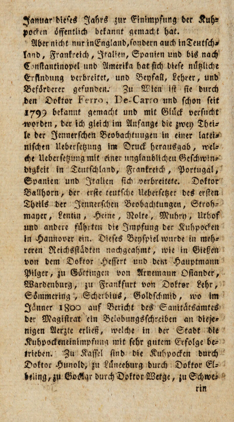 Jfanuär 5abr£ $ttr (Einimpfung ber &uf)* l^ocVcn öffentlich begannt gemacht fyat. ülber nicht nurin(Eng'anb,fonbernrtud)ln£eutfd)jr fanb, granfteld), Stallen, 0patifen unb big nach €mftantinopet unb 51merlfa batftd) tiefe nugltdre <Erflnbtmg Derbreitet, unb $5et)fa(l, Sebrer, unb 35eförbcrer gefunben.' Ju 9£len if! fte burd) ben ©öfter Ferro, De-Carro tinb fdjon feit 1799 befamtf gemad)f unb mit ©lucf berfucht •worben, ber Id) gletd) Im 2lnfattge ble $wep £beU- le ber 3ennerfd)eii Q5eobad)tuugen ln einer latel* nifeben lleberfegung Im ©ruef ^erau^gab, meft ä)t Ueberfegtmg mit elfter nngfaubttdjeu ©cfcbwln* bigfelt ln £cuffd)lanb, granfteld1, Portugal, (Spanien unb Stallen ftcb verbreitete, ©oftor ^«Uborn, ber erfft teutfdjc Ueberfeger beg erfiett £l>ellg ber ^ennerfdjen 33eobad)tnngen, ©frob- maper, Dentin , d>eme, Sftolte, 90?uf>ri) , Utbof unb anberc führten ble Impfung her 5ftibpo<?ett In »Oanhoper ein. ©lefeg ISepfplel mürbe in mefj* reren 2ftld)gjHbten nad)geaf>mf, mle in ®le§ett Don bem ©oftor *£>efiert unb befrn ^auptmann *pilgcr, $u Ofttingen von ftrtmnatur ©ßanber, 5öarbenburg, ju granffurt Don ©öfter Sehr, (Simmering , @cf)crblüg, ®olbfchmib, wo Im Seltner 1800 auf Bericht beg 0anlf<!fgamfeg ber $D?agtfftat ein ^elebunggfcbrciben an blcj«^ rttgen Siebte erlies, meld)e ln ber (Stabt ble ^ubpocfeneinimpfmtg mit fef)r gutem (Erfolge be^ trieben.' 'Ju Gaffel ftnb bie ^ubpoefen burd) ©oftor Jpunolb, fu Stinecburg burd) ©oftor (EU hlitißrm ©agfgr burd)'©oftor SSefge, $u0d)tve*