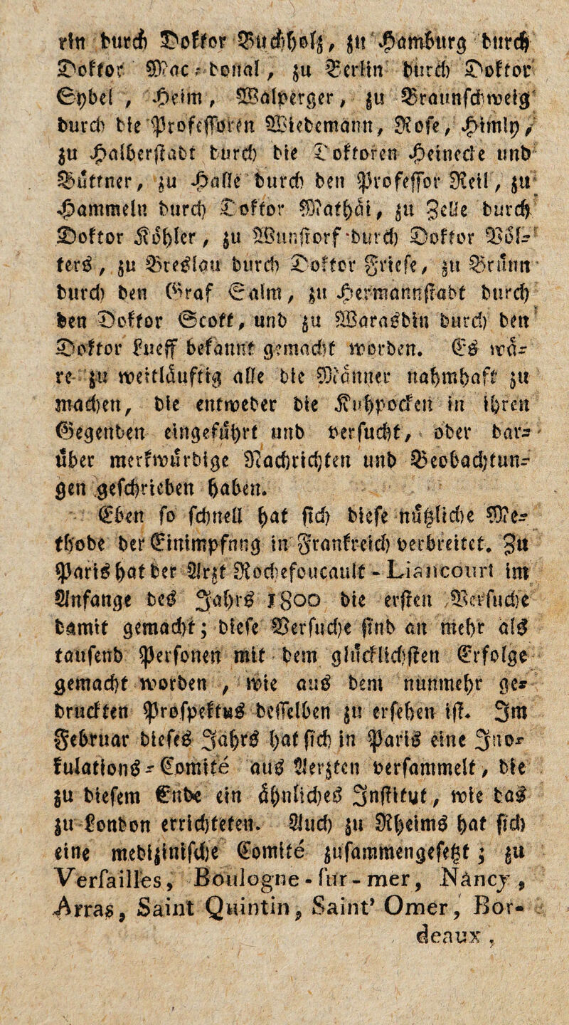Htt frtircf) Koffer tief;bofj, ju Hamburg bttrdji 2>ffor $D?acboiid , ju IBerfin' burd) ^oitor ©pbel , ßeim, 5Balperger, ju ^raunfcbwig; burd) bieiprofeflfövm 5£iebemann, $efe, JMmlp, ju £alberjtabt burd) bie l'oftoren ßeinede tmb Suttner, $u J3afle burd) ben 0rofeffor üieil, j« Rammeln burd) £offor $)iatb^t, jtt geüe burd) £)oftor Nobler, ju Sßtinfrorf £)offor ferö, $ti burd) Koffer griffe, jtt ^nlim' burd) ben (*>raf Salm, ju J^irmannfrabf burd) ben £>oftor ©coft, unb $u £öaraöbin burd) ben 0oftor Eueff befaunf gemadif worben. (Eö \vü= re ju vt>eitl<Suftrg alle bic SOidttper nahmbaft ju- mad)en, bie entnoeber bie jvu&poden in ihren (Renten etngefubrt unb uerfuebt, ober bars- über merfrvurbtge 9?ad)rid)ten unb ^eobadjtuns gen gefebrieben haben. (Eben fo febneü $<xt ftd? biefe nu£(id)e ?0ies tbobe ber (Eittimpfnng in granft-eid) verbreitet. gtt «pari^batber 51r£t ^odiefeucault -Liancourt im SJnfange be*f 3al)r^ jgoo bie erften ^crfudie bamtt gcmad)t; biefe 3Serfud)e pnb an mehr ald taufenb ^erfonen mit bem gh!cflid)ften (Erfolge gemacht worben , wie au$ bem nunmehr ge* brudten sprofpeftta# beiTelben ju erfehen tfi. 3m gehruar biefcd 3äbrg l)al ft cb in farB eine 3a0r fulationg-' (Eomite outf Siebten verfammelt, bie ju btefem €mt>e ein <Sh«ftcbe3 3nf?ifut, wie fca$ $u Eonbon erridjtefen. Sind) ju $beimg h^t ftch eine mebijinifdje (fomite jufammengefegt; jti Verfailles, Boulogne - für - mer, .Näncj 9 Arra$9 Saint Qnintin9 Saint’ Omer, Bor¬ deaux ,