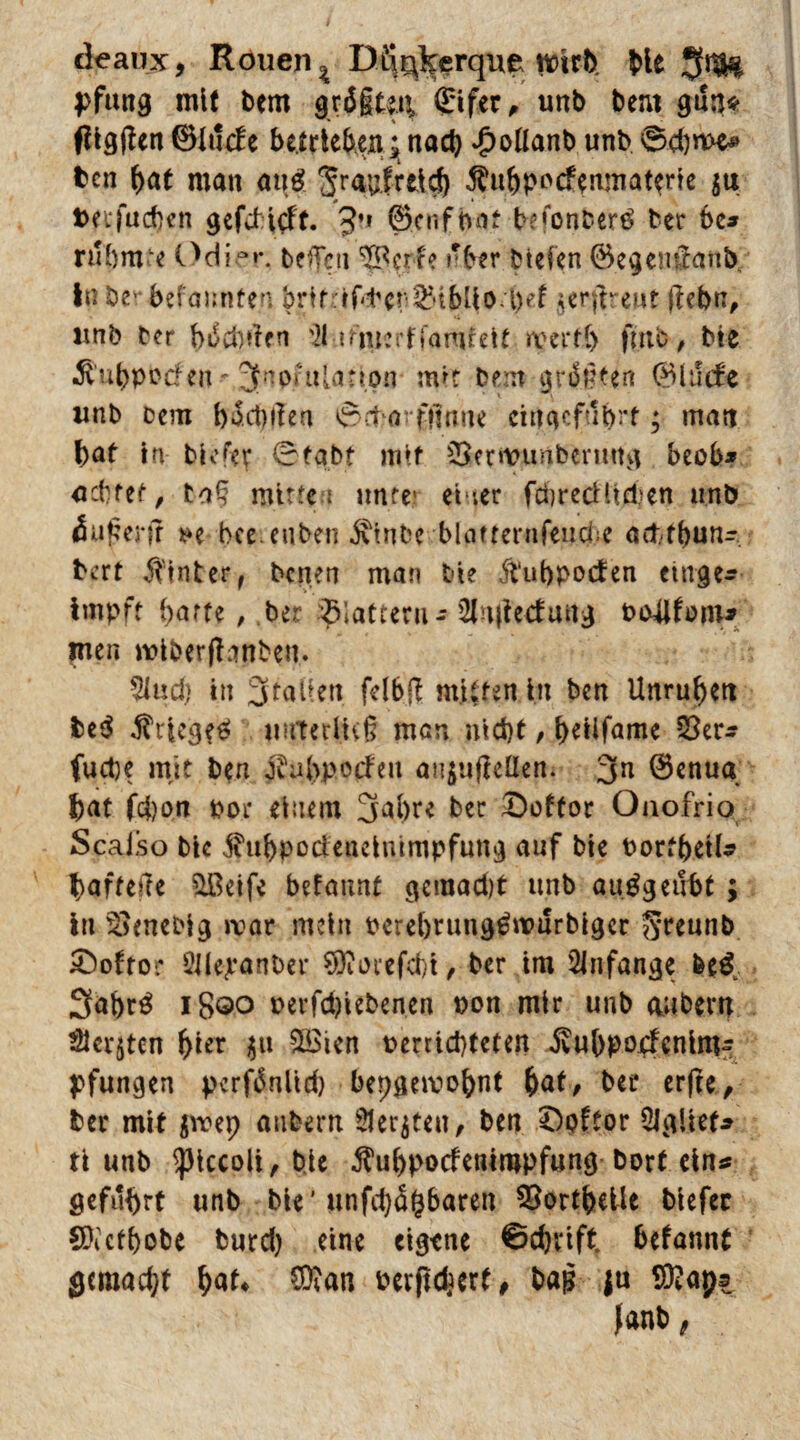deaux, Rouen % Dftqkerque wirb bie $1$^ pfung mit bcm grägten, Sifer, unb beut gnn* tfigfUn ©lude betrieben. $ nad) Jpollanb unb 0d)n>e* ben bat man an# Sr<iQfrct$ $ubppcfemnatene $u; fcnjudK’n gefdicft. 3’1 ©cnfbat befonbertf ber be» rühmte Odie»\ beflfen Cpcrfe »‘ber btefen ©egenSanb, in bev-befaunten brtfrrf<ter ^tbUo l)d ^erflrewt |febn, unb ber beehrten '21 diucrffamteit wert!) ffttb, bie ^ubpocfen ,2fnpftt[attpn mit Dem grägten ©lüde unb Dem en t§dxu‘£fltine ciuacfubrt; matt bat in biofer 0tabt mit 35er»t?unbenutg beob* adtet, tag mitte i unter eher fdrecHiepen unb (Sußerf? *>e bce euben jvtnbe blaffernfend e acfctbun- bert hinter, Denen man Die ftubpoden etttge* impft barte , Der glattem - 2h|ieduug P&Ufmn* jrnen wiberflnnben. Wad) in Italien felb# mitten in ben Unruhen be$ ^tteg^ imteriivß men nid)t, beiifame 23er* fuct)e mit ben Oiubpodeu aiijujteüen. 3a ©enua bat fd)on por einem 3al)re ber £)oftor Oaofrio Scaiso bie jhibpodenelmmpfung auf bie Portbetl* baffere £ßeife befaunt gcmad)t unb auggenbt ; in ^enebig war mein perebrung^murbiger ^rennb £)otror 5?ile;ranDer ?DToicfd)i, ber im Anfänge fee$, 3>abr£ 1800 pevfdjiebenen pon mir unb aubem Skaten hier $u £öien perrid)teten ivtibpodenim* pfungen pcrfbnüd) bepgemobat bat, ber erfte, ber mit $vrep aubern Siebten, ben £)oftor SIglief» ti unb ^iccoli, bie $ubpodenimpfung Dort ein* geführt unb bie* unfehlbaren 93ortbelle biefec SPictbobe burd) eine eigene €>d)iift befannt gemacht bat* CO?an Perfidst, bag ju CÜtaps fanb,