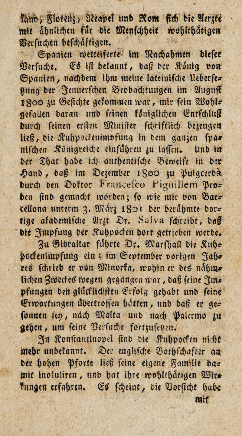 gfeHäj> iieahef tmb Rom fTcft He 8er$ft mit äf)tiltcf)en für bie !Menfd;hett wohlthättgeti 2>eefud)en befchdfttgen. ©panien wetteiferte im Sßadhahmen bicfee Öerfudje* tff begannt, tag her $dntg t>ott (Spanien, naebbem ihm meine Iateinifd>e Uebcrfe* #ung ber 3ennerfd)en £3ecbad)tungen im 3lugu|f igoo £u 0eftd)te gekommen war, mir fein SäSohl- gefallen baran unb feinen fdtiiglidjen Entfd)lug burd) feinen erfreu $Kmij?et fdjriftiid) bezeugen lieg, bie fubp^cFemmpfung in bem ganzen fpa* llifcben ^slmgreicbe emfithren $u lagen* Unb iit ber §hat babe td) autbenttfcbe 25eweife in ber *£anb, bag im Se^ember iSoö $u ^uigcerbä burd) ben Softor Fraiicefco Pigmliem <pro* ben ftnb gemad)t worben; fo wie mir t>on 5)ar* ceüona unterm 3. 9Jtdr§ igd't ber berühmte bor* tige afabemifd)e 31r$t Sr. Sa Iva fcbreibt, bag bie 3wfung ber $’uhp©deh bort getrieben werbe«. 3u ©ibtaltar führte Sr« Sftarfball bie $uh- pbcfenimpfung ein ; tm ©epfember porigen 3ah* re$ fcfttieb er rbn Sftinorfa, wohin er be$ ndhra* lid)en S^cfeg Wegen gegangen mar, bag feine 3m* pfungen ben gltfcflidjjlen Erfolg gehabt unb feine Erwartungen dbertroffen hatten, unb ba§ er ge- fonnen fep> näd) 9Mta unb nach Palermo $u gehen, um feine 33er fache fartgufegeh« 3n Äontfantinopel ftnb bie Jhtbpocfcn nicht nrehr unbekannt* Ser engiifche 25othfchafter an ber b©b*n Pforte lieg feine eigene Familie ba* mit inofuliren, unb bat ihre wobitbdngen 2£ir» lungert erfahren* €£ fchdnt, bie ^otftchf habe mit
