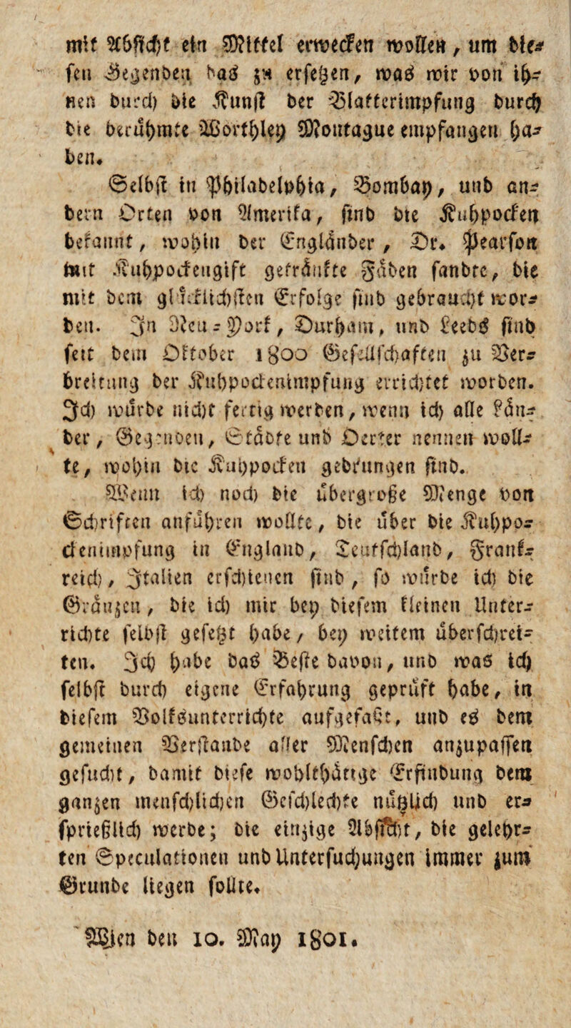 mit 2CSf?cf)t ein Riffel erwecfen woften, um Me* fett ©egenben batf in erfegen, wa£ mir Don ta¬ riert burd) Die Äunfl ber 35lattcrimpfung burch Die berühmte äßorthfep 2D?outague empfangen [)a* ben* ©elbfi in ^hilabelphta, 23ombap, unb an^ bevn Orten v>on 9lmertfa, ftnb bte $uhpocfett befannt, wohin ber (£ngl4nber, Or* ^Jearfott tont ihthpocfeugtft geträufte gäben fanbrc, bte mtt bcm glmfitchflen Erfolge ftnb gebraucht wor* beit. 3n dlcü;$)od, Ourham, unb £eeb$ ftnb fett bem Offener igoo ©efeüfd)aften 511 brcitnng ber ^ubpocierUmpfung errietet worben. 3fd) mürbe nicht fertig werben, wenn td) alle Räu¬ ber, ©egrnüett, 0tat>fe unb Oerter nennen molk Uf mopm bte ivuppoif eil gebrungen ftnb. SSBetm ich nod) bte übergroße 9)<enge bott 0dmfren anführen wollte, bte über bte jht()po:r clentinpfung in ©ttglanb, ^euffdjlanb, granfr reich / 3tal*en erfebtenen ftnb , fo mürbe id) Die ©rauben, Die td) mir bep biefem fleinen Unter¬ richte felbjl gefegt habe, bep weitem uberfchrei- tcn. 3cf) habe hntf 55t(ie baoon, unb waß ich felbjt burd) eigene Erfahrung geprüft habe, in biefem 55olfßunterrid)te aufgefaQt, unb eä bem gemeinen $8*rffattbe af/er 93?enfd)en an$upaffeti gefud)t, barntf btefe woblthättge (Erftnbung bem ganzen menfd)ltd)en @cfd)led)te nußlid) unb er* jfpriegUch werbe; bte einige ülbfS&jt, bie gelepr* ten 6pecuiationett unbUnterfud;ungen immer lun* ©runbe liegen foUte* Stiert beu 10. ®ap igoi*