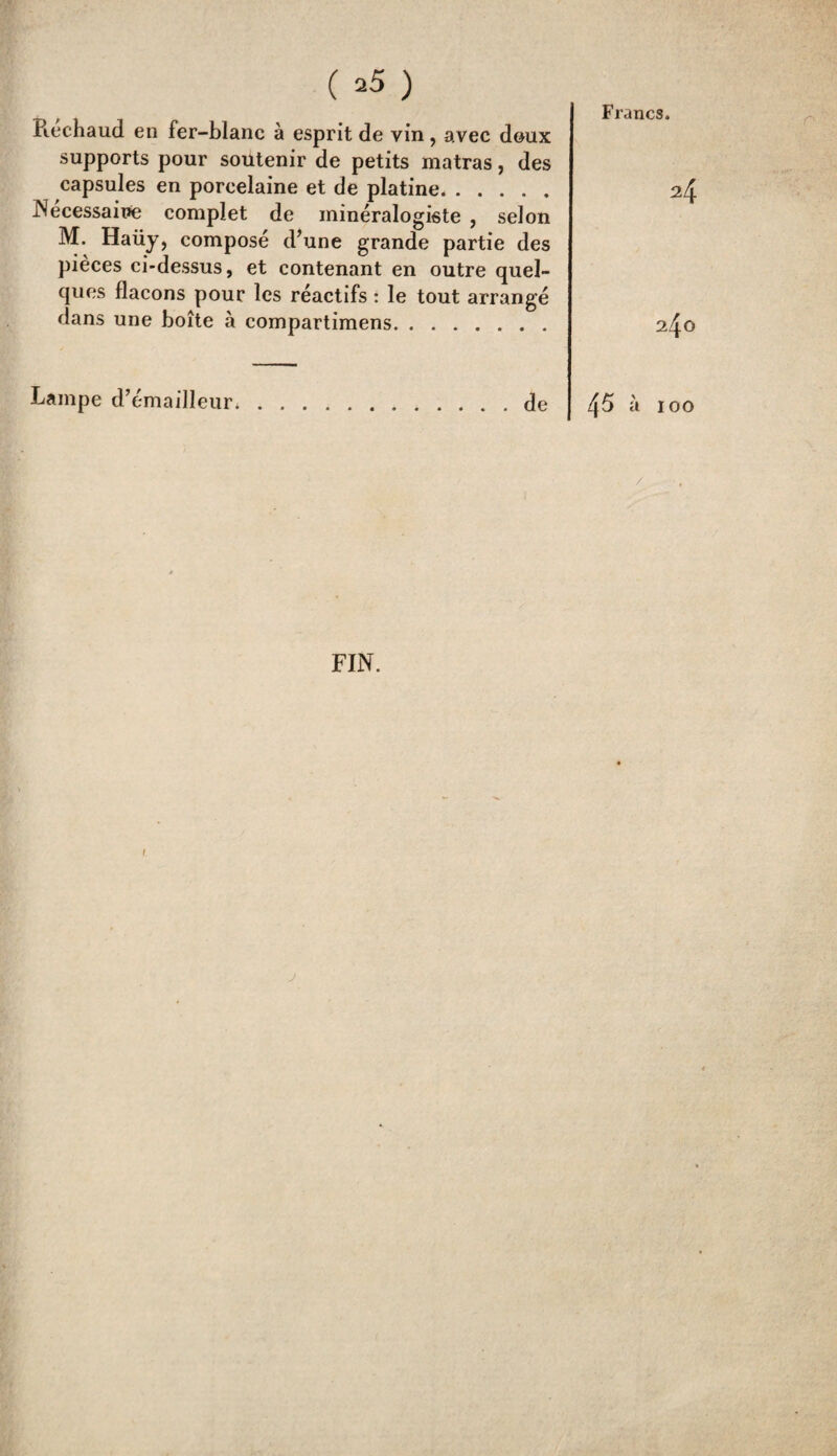 ( *5 ) Rechaud en fer-blanc à esprit de vin, avec doux supports pour soutenir de petits matras, des capsules en porcelaine et de platine. Nécessaire complet de minéralogiste , selon M. Haüy, composé d’une grande partie des pièces ci-dessus, et contenant en outre quel¬ ques flacons pour les réactifs : le tout arrangé dans une boîte à compartimens. Lampe d’émailleur. de Francs. 24 240 45 à 100 FIN.