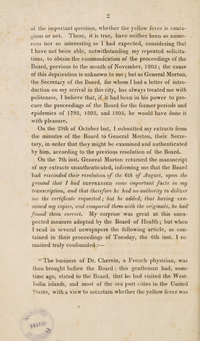 of the important question, whether the yellow fever is conta¬ gious or not. These, it is true, have neither been so nume¬ rous nor so interesting as I had expected, considering that I have not been able, notwithstanding my repeated solicita¬ tions, to obtain the communication of the proceedings of the Board, previous to the month of November, 1805 ; the cause of this deprivation is unknown to me ; but as General Morton, the Secretary of the Board, for whom I had a letter of intro¬ duction on my arrival in this city, has always treated me with politeness, I believe that, if it had been in his power to pro¬ cure the proceedings of the Board for the former periods and epidemics of 1798, 1803, and 1805, he would have done it with pleasure. On the 29th of October last, I submitted my extracts from the minutes of the Board to General Morton, their Secre¬ tary, in order that they might be examined and authenticated by him, according to the previous resolution of the Board. On the 7th inst. General Morton returned the manuscript of my extracts unauthenticated, informing me that the Board had rescinded their resolution of the 6th of August, upon the ground that I had suppressed some important facts in my transcription, and that therefore he had no authority to deliver me the certificate requested; but he added, that having exa¬ mined my copies, and compared them with the originals, he had found them correct. My surprise was great at this unex¬ pected measure adopted by the Board of Health; but when I read in several newspapers the following article, as con¬ tained in their proceedings of Tuesday, the 6th inst. I re¬ mained truly confounded :— u The business of Dr. Chervin, a French physician, was then brought before the Board : this gentleman had, some time ago, stated to the Board, that he had visited the West- India islands, and most of the sea port cities in the United States, with a view to ascertain whether the yellow fever was ♦ * '*' * x - W 4